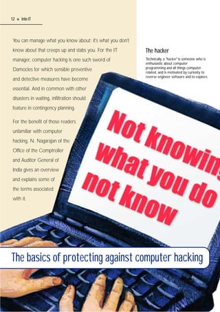 12

I

into IT

You can manage what you know about; it's what you don't
know about that creeps up and stabs you. For the IT

The hacker

manager, computer hacking is one such sword of

Technically, a "hacker" is someone who is
enthusiastic about computer
programming and all things computer
related, and is motivated by curiosity to
reverse engineer software and to explore.

Damocles for which sensible preventive
and detective measures have become
essential. And in common with other
disasters in waiting, infiltration should
feature in contingency planning.
For the benefit of those readers
unfamiliar with computer
hacking, N. Nagarajan of the
Office of the Comptroller
and Auditor General of
India gives an overview
and explains some of
the terms associated
with it.

The basics of protecting against computer hacking

 