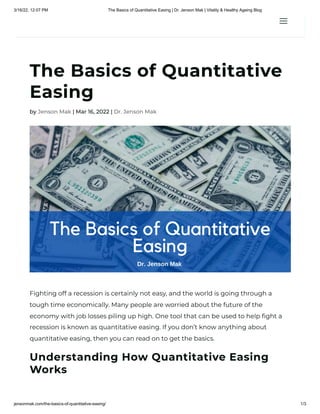 3/16/22, 12:07 PM The Basics of Quantitative Easing | Dr. Jenson Mak | Vitality & Healthy Ageing Blog
jensonmak.com/the-basics-of-quantitative-easing/ 1/3
The Basics of Quantitative
Easing
by Jenson Mak | Mar 16, 2022 | Dr. Jenson Mak
Fighting off a recession is certainly not easy, and the world is going through a
tough time economically. Many people are worried about the future of the
economy with job losses piling up high. One tool that can be used to help fight a
recession is known as quantitative easing. If you don’t know anything about
quantitative easing, then you can read on to get the basics. 
Understanding How Quantitative Easing
Works
a
a
 