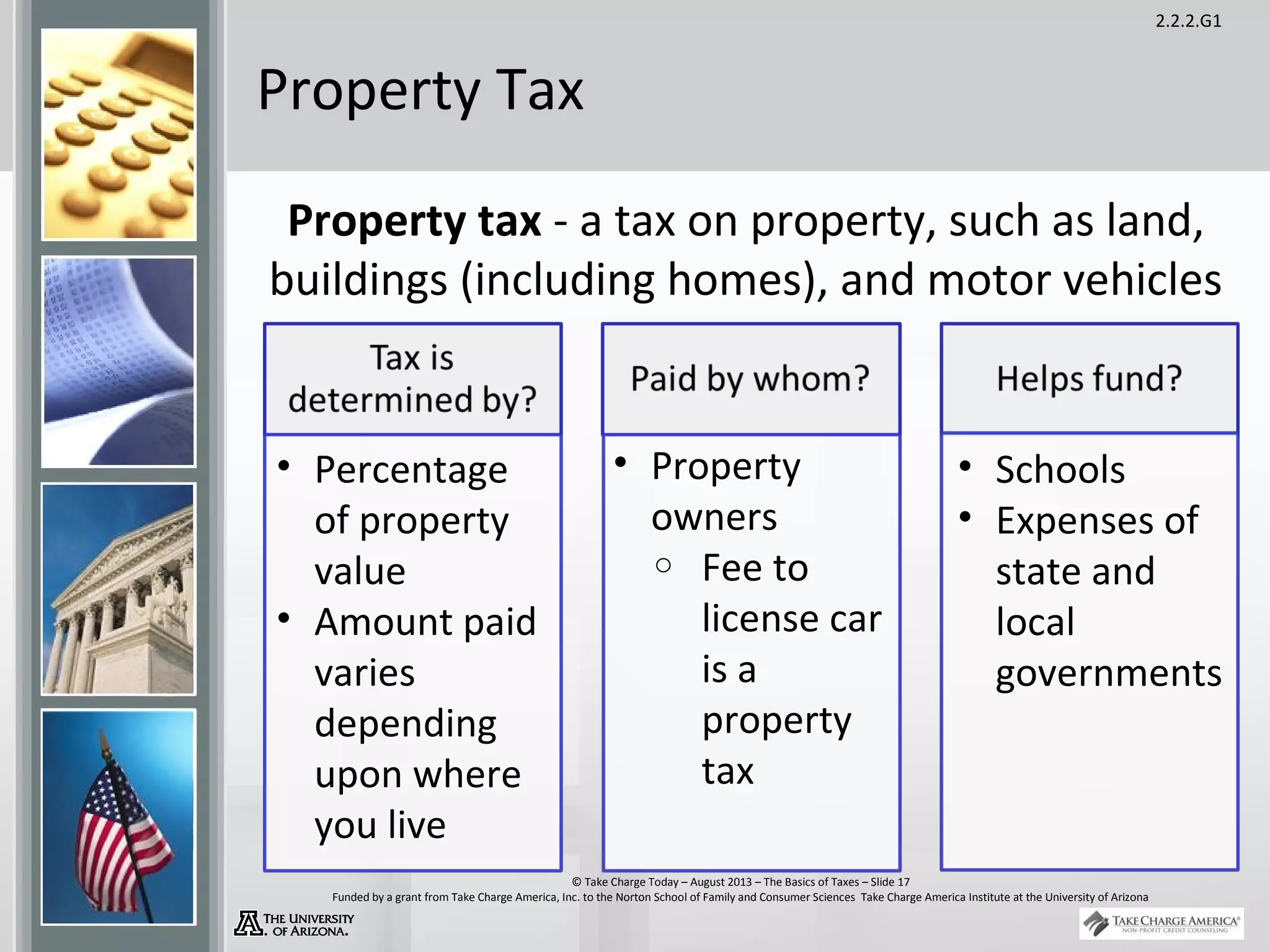 2.2.2.G1
© Take Charge Today – August 2013 – The Basics of Taxes – Slide 17
Funded by a grant from Take Charge America, Inc. to the Norton School of Family and Consumer Sciences Take Charge America Institute at the University of Arizona
Property Tax
Property tax - a tax on property, such as land,
buildings (including homes), and motor vehicles
• Percentage
of property
value
• Amount paid
varies
depending
upon where
you live
• Property
owners
o Fee to
license car
is a
property
tax
• Schools
• Expenses of
state and
local
governments
 