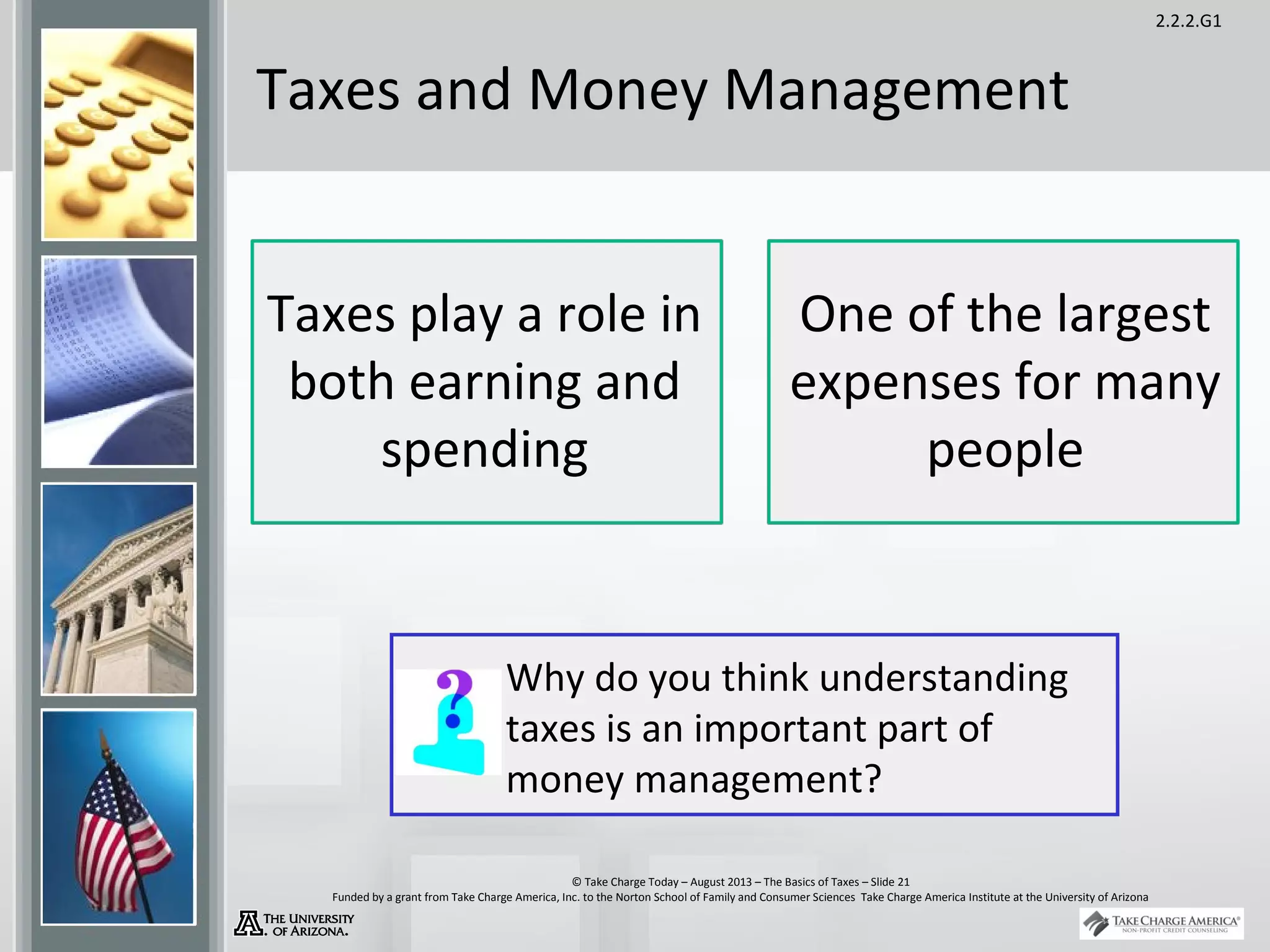 2.2.2.G1
© Take Charge Today – August 2013 – The Basics of Taxes – Slide 21
Funded by a grant from Take Charge America, Inc. to the Norton School of Family and Consumer Sciences Take Charge America Institute at the University of Arizona
Taxes and Money Management
Why do you think understanding
taxes is an important part of
money management?
Taxes play a role in
both earning and
spending
One of the largest
expenses for many
people
 