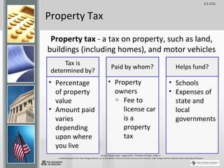 2.2.2.G1
© Take Charge Today – August 2013 – The Basics of Taxes – Slide 17
Funded by a grant from Take Charge America, Inc. to the Norton School of Family and Consumer Sciences Take Charge America Institute at the University of Arizona
Property Tax
Property tax - a tax on property, such as land,
buildings (including homes), and motor vehicles
• Percentage
of property
value
• Amount paid
varies
depending
upon where
you live
• Property
owners
o Fee to
license car
is a
property
tax
• Schools
• Expenses of
state and
local
governments
 