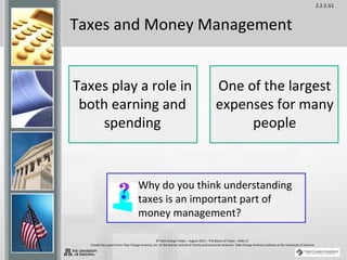 2.2.2.G1
© Take Charge Today – August 2013 – The Basics of Taxes – Slide 21
Funded by a grant from Take Charge America, Inc. to the Norton School of Family and Consumer Sciences Take Charge America Institute at the University of Arizona
Taxes and Money Management
Why do you think understanding
taxes is an important part of
money management?
Taxes play a role in
both earning and
spending
One of the largest
expenses for many
people
 