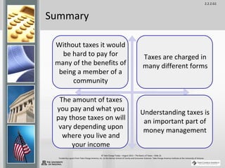 2.2.2.G1
© Take Charge Today – August 2013 – The Basics of Taxes – Slide 22
Funded by a grant from Take Charge America, Inc. to the Norton School of Family and Consumer Sciences Take Charge America Institute at the University of Arizona
Summary
Without taxes it would
be hard to pay for
many of the benefits of
being a member of a
community
Taxes are charged in
many different forms
The amount of taxes
you pay and what you
pay those taxes on will
vary depending upon
where you live and
your income
Understanding taxes is
an important part of
money management
 