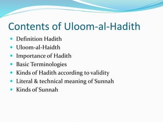 Contents of Uloom-al-Hadith
 Definition Hadith
 Uloom-al-Haidth
 Importance of Hadith
 Basic Terminologies
 Kinds of Hadith according to validity
 Literal & technical meaning of Sunnah
 Kinds of Sunnah
 