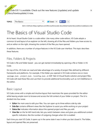 ﴾/﴿
VS Code 0.9.1 is available. Check out the new features ﴾/updates﴿ and update
﴾/docs/howtoupdate﴿ it now.
×
TOPICS The Basics Tweet 16 16
Like
Edit in GitHub ﴾https://github.com/Microsoft/vscode‐docs/blob/master/docs/editor/codebasics.md﴿
The Basics of Visual Studio Code
At its heart, Visual Studio Code is a code editor. Like many other code editors, VS Code adopts a
common UI and layout of an explorer on the left, showing all of the files and folders you have access to,
and an editor on the right, showing the content of the files you have opened.
In addition, there are a number of unique features in the VS Code user interface. This topic describes
these features.
Files, Folders & Projects
VS Code is file and folder based ‐ you can get started immediately by opening a file or folder in VS
Code.
On top of this, VS Code can read and take advantage of a variety of project files defined by different
frameworks and platforms. For example, if the folder you opened in VS Code contains one or more
package.json , project.json , tsconfig.json , or ASP .Net v5 Visual Studio solution and project files,
VS Code will read these files and use them to provide additional functionality such as rich IntelliSense in
the editor.
Basic Layout
VS Code comes with a simple and intuitive layout that maximizes the space provided for the editor
while leaving ample room to browse and access the full context of your folder or project. The UI is
divided into four areas
Editor the main area to edit your files. You can open up to three editors side by side
Side Bar contains different views like the Explorer to assist you while working on your project
Status Bar indicates information about the opened project and files you edit
View Bar on the far left‐hand side, lets you switch between views and gives you additional context
specific‐indicators, like the number of outgoing changes when Git is enabled
Each time you start VS Code, it opens up in the same state it was in when you last closed it. The folder,
layout and opened files are preserved.
 