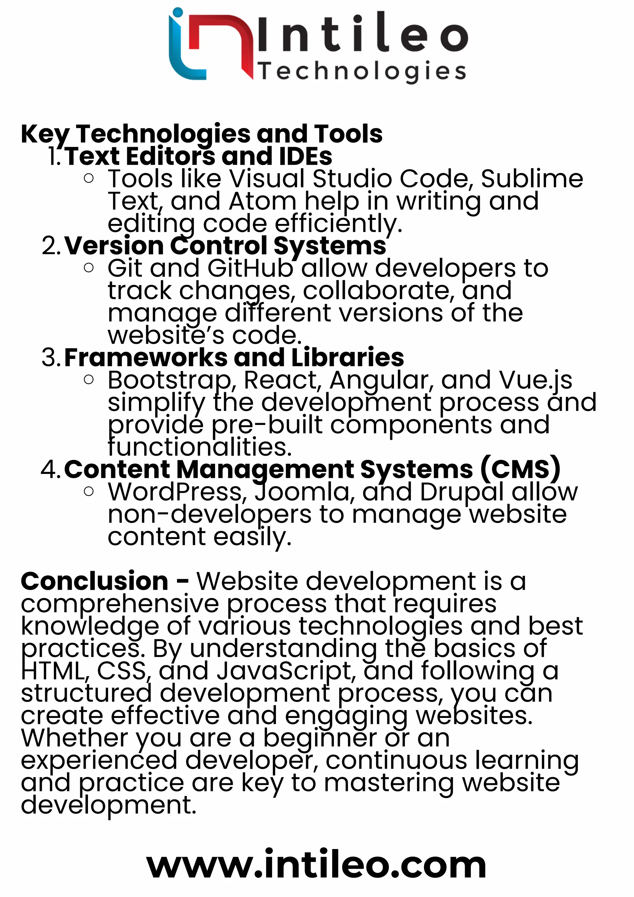 Key Technologies and Tools
Text Editors and IDEs
1.
Tools like Visual Studio Code, Sublime
Text, and Atom help in writing and
editing code efficiently.
Version Control Systems
2.
Git and GitHub allow developers to
track changes, collaborate, and
manage different versions of the
website’s code.
Frameworks and Libraries
3.
Bootstrap, React, Angular, and Vue.js
simplify the development process and
provide pre-built components and
functionalities.
Content Management Systems (CMS)
4.
WordPress, Joomla, and Drupal allow
non-developers to manage website
content easily.
Conclusion - Website development is a
comprehensive process that requires
knowledge of various technologies and best
practices. By understanding the basics of
HTML, CSS, and JavaScript, and following a
structured development process, you can
create effective and engaging websites.
Whether you are a beginner or an
experienced developer, continuous learning
and practice are key to mastering website
development.
www.intileo.com
 