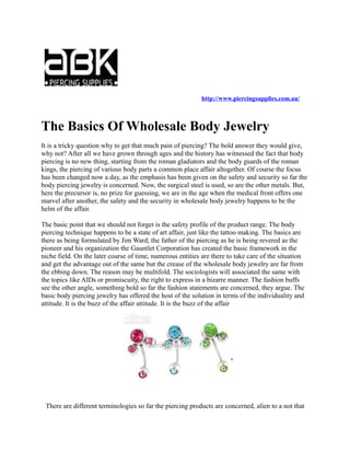 http://www.piercingsupplies.com.au/



The Basics Of Wholesale Body Jewelry
It is a tricky question why to get that much pain of piercing? The bold answer they would give,
why not? After all we have grown through ages and the history has witnessed the fact that body
piercing is no new thing, starting from the roman gladiators and the body guards of the roman
kings, the piercing of various body parts a common place affair altogether. Of course the focus
has been changed now a day, as the emphasis has been given on the safety and security so far the
body piercing jewelry is concerned. Now, the surgical steel is used, so are the other metals. But,
here the precursor is, no prize for guessing, we are in the age when the medical front offers one
marvel after another, the safety and the security in wholesale body jewelry happens to be the
helm of the affair.

The basic point that we should not forget is the safety profile of the product range. The body
piercing technique happens to be a state of art affair, just like the tattoo making. The basics are
there as being formulated by Jim Ward, the father of the piercing as he is being revered as the
pioneer and his organization the Gauntlet Corporation has created the basic framework in the
niche field. On the later course of time, numerous entities are there to take care of the situation
and get the advantage out of the same but the crease of the wholesale body jewelry are far from
the ebbing down. The reason may be multifold. The sociologists will associated the same with
the topics like AIDs or promiscuity, the right to express in a bizarre manner. The fashion buffs
see the other angle, something bold so far the fashion statements are concerned, they argue. The
basic body piercing jewelry has offered the host of the solution in terms of the individuality and
attitude. It is the buzz of the affair attitude. It is the buzz of the affair




 There are different terminologies so far the piercing products are concerned, alien to a not that
 
