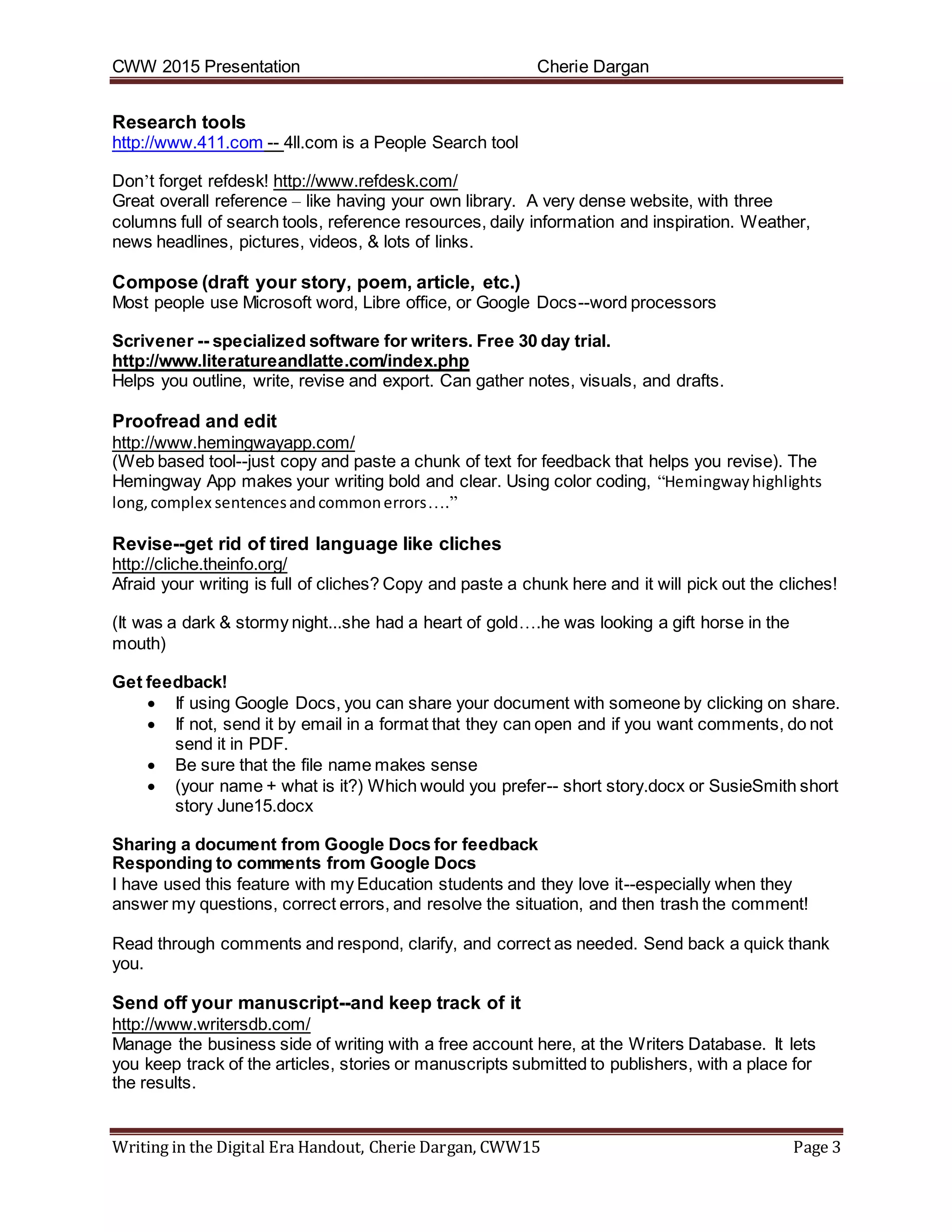 CWW 2015 Presentation Cherie Dargan
Writing in the Digital Era Handout, Cherie Dargan, CWW15 Page 3
Research tools
http://www.411.com -- 4ll.com is a People Search tool
Don’t forget refdesk! http://www.refdesk.com/
Great overall reference – like having your own library. A very dense website, with three
columns full of search tools, reference resources, daily information and inspiration. Weather,
news headlines, pictures, videos, & lots of links.
Compose (draft your story, poem, article, etc.)
Most people use Microsoft word, Libre office, or Google Docs--word processors
Scrivener -- specialized software for writers. Free 30 day trial.
http://www.literatureandlatte.com/index.php
Helps you outline, write, revise and export. Can gather notes, visuals, and drafts.
Proofread and edit
http://www.hemingwayapp.com/
(Web based tool--just copy and paste a chunk of text for feedback that helps you revise). The
Hemingway App makes your writing bold and clear. Using color coding, “Hemingwayhighlights
long,complex sentencesandcommonerrors….”
Revise--get rid of tired language like cliches
http://cliche.theinfo.org/
Afraid your writing is full of cliches? Copy and paste a chunk here and it will pick out the cliches!
(It was a dark & stormy night...she had a heart of gold….he was looking a gift horse in the
mouth)
Get feedback!
 If using Google Docs, you can share your document with someone by clicking on share.
 If not, send it by email in a format that they can open and if you want comments, do not
send it in PDF.
 Be sure that the file name makes sense
 (your name + what is it?) Which would you prefer-- short story.docx or SusieSmith short
story June15.docx
Sharing a document from Google Docs for feedback
Responding to comments from Google Docs
I have used this feature with my Education students and they love it--especially when they
answer my questions, correct errors, and resolve the situation, and then trash the comment!
Read through comments and respond, clarify, and correct as needed. Send back a quick thank
you.
Send off your manuscript--and keep track of it
http://www.writersdb.com/
Manage the business side of writing with a free account here, at the Writers Database. It lets
you keep track of the articles, stories or manuscripts submitted to publishers, with a place for
the results.
 