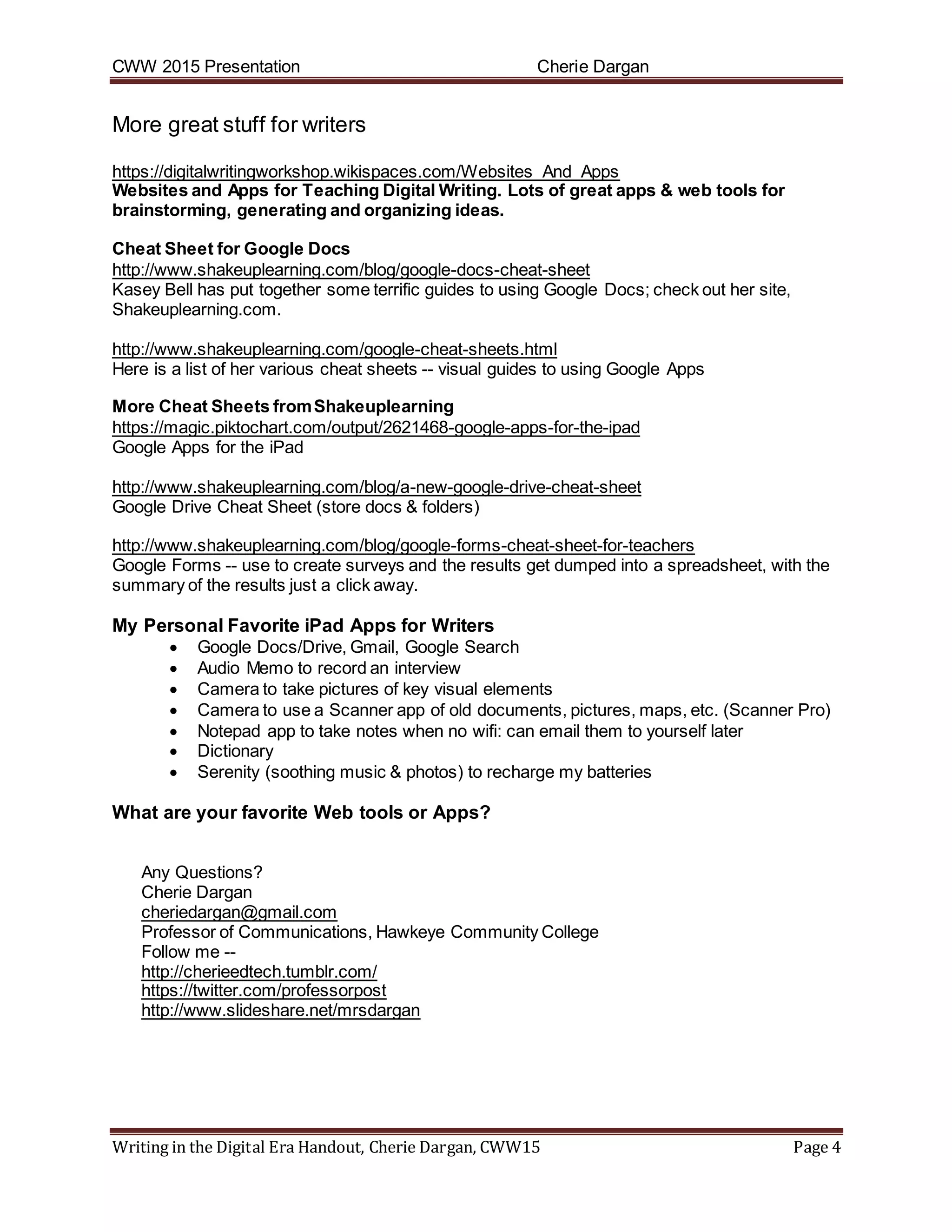 CWW 2015 Presentation Cherie Dargan
Writing in the Digital Era Handout, Cherie Dargan, CWW15 Page 4
More great stuff for writers
https://digitalwritingworkshop.wikispaces.com/Websites_And_Apps
Websites and Apps for Teaching Digital Writing. Lots of great apps & web tools for
brainstorming, generating and organizing ideas.
Cheat Sheet for Google Docs
http://www.shakeuplearning.com/blog/google-docs-cheat-sheet
Kasey Bell has put together some terrific guides to using Google Docs; check out her site,
Shakeuplearning.com.
http://www.shakeuplearning.com/google-cheat-sheets.html
Here is a list of her various cheat sheets -- visual guides to using Google Apps
More Cheat Sheets fromShakeuplearning
https://magic.piktochart.com/output/2621468-google-apps-for-the-ipad
Google Apps for the iPad
http://www.shakeuplearning.com/blog/a-new-google-drive-cheat-sheet
Google Drive Cheat Sheet (store docs & folders)
http://www.shakeuplearning.com/blog/google-forms-cheat-sheet-for-teachers
Google Forms -- use to create surveys and the results get dumped into a spreadsheet, with the
summary of the results just a click away.
My Personal Favorite iPad Apps for Writers
 Google Docs/Drive, Gmail, Google Search
 Audio Memo to record an interview
 Camera to take pictures of key visual elements
 Camera to use a Scanner app of old documents, pictures, maps, etc. (Scanner Pro)
 Notepad app to take notes when no wifi: can email them to yourself later
 Dictionary
 Serenity (soothing music & photos) to recharge my batteries
What are your favorite Web tools or Apps?
Any Questions?
Cherie Dargan
cheriedargan@gmail.com
Professor of Communications, Hawkeye Community College
Follow me --
http://cherieedtech.tumblr.com/
https://twitter.com/professorpost
http://www.slideshare.net/mrsdargan
 