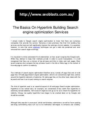 http://www.seoblasts.com.au/


   The Basics On Hyperlink Building Search
        engine optimization Services

1 simply needs to Google search engine optimization to know that there are numerous
companies that provide the service. Numerous make promises that their link building Seo
services are the best and will significantly improve the rankings of one's website. It is essential,
however, to note that some seoblasts techniques can get a web site penalized and even
removed from search engine rankings.



It is important to initial understand the fundamentals on how search engines like Google work.
While they attempt to keep their methods private in order to avoid manipulation, it is well
recognized that they use a mixture of key phrases and links to index and rank pages. Most
search engines also compare the key phrases found in the title or Meta tags to the content of
the web page to confirm its relativity.



Two methods of search engine optimization therefore arise, namely off page Seo and on web
page Seo. Off web page Search engine optimization, which is on concentrate right here, centres
around the hyperlink elements of websites. On web page Seo, on the other hand, deals with the
keyword and how it can impact ranking on search engines.



The kind of hyperlink used is an essential aspect of off web page Search engine optimization.
Hyperlinks to low ranked sites, for example, are considered of less worth than hyperlinks to
extremely ranked websites. Some search engines even go as far as to check the hyperlinks for
relativity. Cheap, low quality hyperlinks have begun to be cracked down on by Google and
should be avoided.



Although fairly popular in years past, article and directory submissions as well as forum posting
and blog commenting have turn out to be ineffective techniques to enhance site visibility.
 