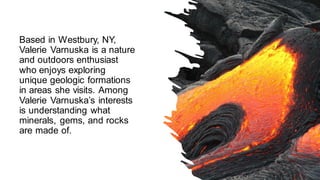 Based in Westbury, NY,
Valerie Varnuska is a nature
and outdoors enthusiast
who enjoys exploring
unique geologic formations
in areas she visits. Among
Valerie Varnuska’s interests
is understanding what
minerals, gems, and rocks
are made of.
 