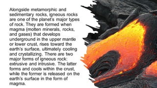 Alongside metamorphic and
sedimentary rocks, igneous rocks
are one of the planet’s major types
of rock. They are formed when
magma (molten minerals, rocks,
and gases) that develops
underground in the upper mantle
or lower crust, rises toward the
earth’s surface, ultimately cooling
and crystallizing. There are two
major forms of igneous rock:
extrusive and intrusive. The latter
forms and cools within the crust,
while the former is released on the
earth’s surface in the form of
magma.
 