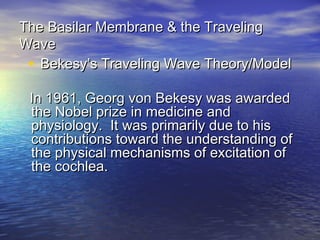 The Basilar Membrane & the Traveling
Wave
 • Bekesy’s Traveling Wave Theory/Model
 In 1961, Georg von Bekesy was awarded
 the Nobel prize in medicine and
 physiology. It was primarily due to his
 contributions toward the understanding of
 the physical mechanisms of excitation of
 the cochlea.
 