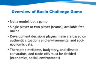 Overview of Basin Challenge Game
• Not a model, but a game
• Single player or two player (teams), available free
online
• Development decisions players make are based on
authentic situations and environmental and soci-economic
data.
• There are timeframe, budgetary, and climatic
constraints, and trade-offs must be decided
(economics, social, environment)