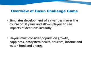 Overview of Basin Challenge Game
• Simulates development of a river basin over the
course of 50 years and allows players to see
impacts of decisions instantly
• Players must consider population growth,
happiness, ecosystem health, tourism, income and
water, food and energy.
