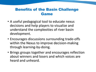 Benefits of the Basin Challenge
Game
• A useful pedagogical tool to educate nexus
decisions and help players to visualize and
understand the complexities of river basin
development.
• Encourages discussions surrounding trade-offs
within the Nexus to improve decision-making
through learning-by-doing.
• Brings groups together and encourages reflection
about winners and losers and which voices are
heard and unheard.