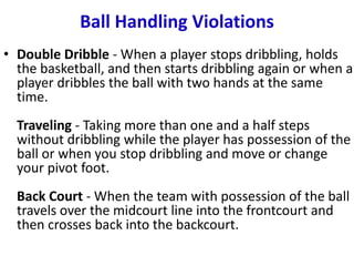 Ball Handling Violations
• Double Dribble - When a player stops dribbling, holds
the basketball, and then starts dribbling again or when a
player dribbles the ball with two hands at the same
time.
Traveling - Taking more than one and a half steps
without dribbling while the player has possession of the
ball or when you stop dribbling and move or change
your pivot foot.
Back Court - When the team with possession of the ball
travels over the midcourt line into the frontcourt and
then crosses back into the backcourt.
 