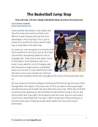 1
The Basketball Jump Stop-hoopskills.com
The Basketball Jump Stop
How and why a former college basketball player practices the jump stop
-by Coach Brian Schofield
http://www.hoopskills.com
I have worked with players of all shapes and
sizes for many years and one of the most
difficult moves to grasp that has the most
advantages is the jump stop. This is just as
simple as it sounds but rarely used the right
way or especially at the right time.
As I grew up I was very good at scoring the ball
from anywhere on the court, but as I got older
I found that I was getting called for a lot of
charging calls. Teams knew that when I drove
to the basket I wasn't going to stop. As a
result, I was called for a lot of charging calls. I
was fortunate enough to go to a basketball
camp one summer in Iowa called Future Stars
that was run by a man named Van Coleman.
He had some excellent instructors throughout the country that would work with
us.
On one occasion I had the privilege of working with BJ Armstrong, formerly of the
Chicago Bulls. He taught us the jump stop. At first, we were snickering amongst
ourselves because we thought we were above the jump stop. We'd done that drill
a hundred times growing up. We'd dribble the ball and then jump in the air and
land on both feet. Easy right? He showed us that the move was the most under-
used move in basketball and if you got it right it would pay off by putting you in
control and by way of helping you get easier baskets for yourself and your
teammates.
 