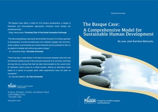 Executive Summary




“The Basque Case offers a model for 21st Century development, a merger of
Keynesian and Schumpeterian approaches; enhanced social change and
                                                                                       !"#$%&'()#$*&'#+
entrepreneurship.”
                                                                                       ,$*-./0#"#1'23#$4-5#6$7-0
                                                                                       8)'9&21&:6#$;).&1$<#3#6-/.#19$
- Diogo Vasconcelos, Founding Chair of the Social Innovation Exchange


“This fascinating Basque case study demonstrates the power of a holistic approach
to development, one that simultaneously and creatively engages with economic,
social, political, environmental and cultural elements and the potential for them to
be aligned to faciltate self-reinforcing positive change.”
- Dr. Jacqueline Klopp, Columbia University




Dr Ibarretxe!s report comes at a critical moment, offering an alternative model
based on a record of success when other experiments have not been as
successful.”
- Dr. Kenneth Melchin, St. Paul University




!"#$"%"&'()#*"%$+,%-(.&"#/&0-(&%1(2&3,%(4567(
36&#"%/,>$?@A51@
(89:;<<:;=:99(((((((((((((      (    (
36&#A$?@A51@
 