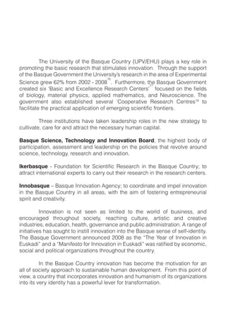 !       "#$!%&'($)*'+,!-.!+#$!/0*12$!3-2&+),!4%56789%:!;<0,*!0!=$,!)-<$!'&!
;)->-+'&?!+#$!@0*'A!)$*$0)A#!+#0+!*+'>2<0+$*!'&&-(0+'-&B!!"#)-2?#!+#$!*2;;-)+!
-.!+#$!/0*12$!C-($)&>$&+!+#$!%&'($)*'+,D*!)$*$0)A#!'&!+#$!0)$0!-.!8E;$)'>$&+0<!
                                     NH
FA'$&A$!?)$G!HIJ!.)->!IKKI!L!IKKM B!!O2)+#$)>-)$P!+#$!/0*12$!C-($)&>$&+
                                                      NQ


-.! @'-<-?,P! >0+$)'0<! ;#,*'A*P! 0;;<'$R! >0+#$>0+'A*P! 0&R! S$2)-*A'$&A$B! "#$!
                                                                           NM
                                                                              ! +-!


!        "#)$$! '&*+'+2+'-&*! #0($! +0=$&! <$0R$)*#';! )-<$*! '&! +#$! &$G! *+)0+$?,! +-!
A2<+'(0+$P!A0)$!.-)!0&R!0++)0A+!+#$!&$A$**0),!#2>0&!A0;'+0<B!!

Basque Science, Technology and Innovation BoardT! +#$! #'?#$*+! @-R,! -.!
;0)+'A';0+'-&P!0**$**>$&+!0&R!<$0R$)*#';!-&!+#$!;-<'A'$*!+#0+!)$(-<($!0)-2&R!
*A'$&A$P!+$A#&-<-?,P!)$*$0)A#!0&R!'&&-(0+'-&B!

Ikerbasque                                                                        !
0++)0A+!'&+$)&0+'-&0<!$E;$)+*!+-!A0)),!-2+!+#$')!)$*$0)A#!'&!+#$!)$*$0)A#!A$&+$)*B

Innobasque!U!/0*12$!V&&-(0+'-&!W?$&A,T!+-!A--)R'&0+$!0&R!'>;$<!'&&-(0+'-&!
'&! +#$! /0*12$! 3-2&+),! '&! 0<<! 0)$0*P! G'+#! +#$! 0'>! -.! .-*+$)'&?! $&+)$;)$&$2)'0<!
*;')'+!0&R!A)$0+'('+,B

!         V&&-(0+'-&! '*! &-+! *$$&! 0*! <'>'+$R! +-! +#$! G-)<R! -.! @2*'&$**P! 0&R!
$&A-2)0?$R! +#)-2?#-2+! *-A'$+,P! )$0A#'&?! A2<+2)$P! 0)+'*+'A! 0&R! A)$0+'($!
'&R2*+)'$*P!$R2A0+'-&P!#$0<+#P!?-($)&0&A$!0&R!;2@<'A!0R>'&'*+)0+'-&B!W!)0&?$!-.!
'&'+'0+'($*!#0*!*-2?#+!+-!'&*+'<<!'&&-(0+'-&!'&+-!+#$!/0*12$!*$&*$!-.!*$<.L'R$&+'+,B!
                                                                                    !
"#$!/0*12$!C-($)&>$&+!0&&-2&A$R!IKKM!0*!+#$!X"#$!Y$0)!-.!V&&-(0+'-&!'&!

*-A'0<!0&R!;-<'+'A0<!-)?0&'Z0+'-&*!+#)-2?#-2+!+#$!A-2&+),B!!

!         V&! +#$! /0*12$! 3-2&+),! '&&-(0+'-&! #0*! @$A->$! +#$! >-+'(0+'-&! .-)! 0&!
0<<!-.!*-A'$+,!0;;)-0A#!+-!*2*+0'&0@<$!#2>0&!R$($<-;>$&+B!!O)->!+#'*!;-'&+!-.!
('$GP!0!A-2&+),!+#0+!'&A-);-)0+$*!'&&-(0+'-&!0&R!#2>0&'*>!-.!'+*!-)?0&'Z0+'-&*!
'&+-!'+*!($),!'R$&+'+,!#0*!0!;-G$).2<!<$($)!.-)!+)0&*.-)>0+'-&B!
 