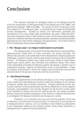 !"#$%&'("#)

!       "#$%! &'%'(&)#! *&+,$-'%! (.! (/&$-0'-! #$%1+&2! +3! 1#'! 4(%56'! 7+6.1&2!
%$.)'!1#'!&')6*'&(1$+.!+3!%'8390+,'&.:'.1!(1!1#'!/'0$..$.0!+3!1#'!;<=>%?!(.-!

1#'!'@$%1'.)'!+3!A"#'!4(%56'!7(%'BC!(!)+:*&'#'.%$,'!:+-'8!+3!D6%1($.(/8'!
E6:(.! F','8+*:'.1G! ! H6$-'-! /2! '1#$)(8! (.-! -':+)&(1$)! *&$.)$*8'%! 1#'!
3+6.-(1$+.%! +3! 1#$%! .'I! :+-'8! I'&'! 8($-! /'1I''.! 1#'! 2'(&%! ;<<=! (.-! J>>;G!
K,'&!1#'!%6/%'56'.1!2'(&%!$1!1++L!%#(*'!/2!:'(.%!+3!1#'!%+)$+9*+8$1$)(898'0(89
')+.+:$)!$.$1$(1$,'%!1#(1!I'&'!3+&:(882!*&'%'.1'-?!-'/(1'-!(.-!-':+)&(1$)(882!
(**&+,'-!/2!1#'!$.%1&6:'.1%!+3!4(%56'!%'8390+,'&.:'.1G!!M88!+3!I#$)#!8'(-!1+!


I - The “Basque case”: an integral model based on principles
!       "#'!A4(%56'!)(%'B!$%!1#'!&'%681!+3!1#'!-','8+*:'.1!+3!(!%+)$+9*+8$1$)(89
8'0(89')+.+:$)! :+-'8! /6$81! +.! 1#&''! *&$.)$*8'%C! 1#'! '1#$)(8! *&$.)$*8'?! 1#'!


)'.16&2! N! 1#'! 4(%56'! *'+*8'! #(,'! :(-'! )+.1$.6+6%! '33+&1%! 1+! /6$8-! O'()'!
/(%'-! 6*+.! %+)$(8! P6%1$)'?! (.-! $.-$,$-6(8! (.-! )+88')1$,'! 8$/'&12G! Q&+:! 1#'%'!

6.-'&%1(.-! *&+0&'%%G! M0($.%1! 1#'! *&',($8$.0! I$.-%! +3! .'+98$/'&(8$%:?! (! 12*'!
+3! *&+0&'%%! I(%! 3(,+&'-! $.! I#$)#! 1#'! %6/P')1! (.-! 36.-(:'.1(8! '.-! I(%! 1#'!
(-,(.)':'.1!+3!1#'!*'&%+.!$.!#(&:+.2!I$1#!1#'!'.,$&+.:'.1G

II – The Ethical Principle
!        "#'! '%1(/8$%#:'.1! +3! 1#'! '1#$)(8! *&$.)$*8'! (%! +.'! +3! 1#'! 3+6.-(1$+.%!
+3!1#'!:+-'8!#(%!:(-'!-'3'.%'!+3!#6:(.!&$0#1%!1#'!)+:*(%%!3+&!1#'!()1$+.%!
+3! 4(%56'! %+)$'12! (.-! $1%! *6/8$)! $.%1$161$+.%G! ! R$+8'.182! (11()L$.0! #6:(.! 8$3'?!
                                                                                          !
:6&-'&?!'@1+&1$+.!+&!1+&16&$.0!%+:'+.'!I#+!1#$.L%!-$33'&'.182!$%!(!)&$:'!(0($.%1!
#6:(.$12?!6.())'*1(/8'!$.!(.2!%+)$'12G!S'%*')1!3+&!8$3'!(.-!1#'!#6:(.!&$0#1%!
+3!(88!:':/'&%!+3!%+)$'12!:6%1!/'!1#'!%1(&1$.0!*+$.1!3+&!(.2!*'()'!*&+)'%%G!              !
T1#$)(8?!:+&(8!(.-!:(1'&$(8!&')+0.$1$+.!+3!1#'!,$)1$:%!+3!,$+8'.)'!(.-!1'&&+&$%:!
$%!(.!+/8$0(1$+.!3+&!4(%56'!$.%1$161$+.%!(.-!%+)$'12!(%!(!I#+8'G
!!!!!    "#'&'3+&'?!$1!$%!(!)+.-$1$+.!%$.'!56(!.+.!1#(1!1#'!&'P')1$+.!+3!1#'!6%'!
+3!,$+8'.)'!(%!(.!$.%1&6:'.1!+3!*+8$1$)(8!()1$+.!$%!:(-'!*&$+&!1+!(.2!*&+)'%%!+3!


-$(8+06'-!'.-!1+!,$+8'.)'!:6%1!/'!-'3'.-'-G
 