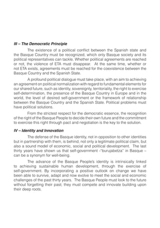 III – The Democratic Principle

!"#$%&'()#$*+),!-.$/)'!$0#$-#1+2,34#56$7"31"$+,8.$%&'()#$'+13#!.$&,5$3!'$
9+83!31&8$-#9-#'#,!&!3:#'$1&,$!&1;8#<$="#!"#-$9+83!31&8$&2-##/#,!'$&-#$-#&1"#5$
+-$ ,+!6$ !"#$ :3+8#,1#$ +>$ ?@A$ /)'!$ 53'&99#&-<$ $ A!$ !"#$ '&/#$ !3/#6$ 7"#!"#-$ +-$
,+!$?@A$#B3'!'6$&2-##/#,!'$/)'!$0#$-#&1"#5$>+-$!"#$1+#B3'!#,1#$0#!7##,$!"#$
%&'()#$*+),!-.$&,5$!"#$C9&,3'"$C!&!#<
$        A$9-+>+),5$9+83!31&8$53&8+2)#$/)'!$!&;#$98&1#6$73!"$&,$&3/$!+$&1"3#:3,2$
&,$&2-##/#,!$+,$9+83!31&8$,+-/&834&!3+,$73!"$-#2&-5$!+$>),5&/#,!&8$#8#/#,!'$>+-$
+)-$'"&-#5$>)!)-#6$')1"$&'$35#,!3!.6$'+:#-#32,!.6$!#--3!+-3&83!.6$!"#$-32"!$!+$#B#-13'#$
'#8>D5#!#-/3,&!3+,6$!"#$9-#'#,1#$+>$!"#$%&'()#$*+),!-.$3,$?)-+9#$&,5$3,$!"#$
7+-856$ !"#$ 8#:#8$ +>$ 5#'3-#5$ '#8>D2+:#-,/#,!$ +-$ !"#$ >-&/#7+-;$ +>$ -#8&!3+,'"39$
0#!7##,$!"#$%&'()#$*+),!-.$&,5$!"#$C9&,3'"$C!&!#<$E+83!31&8$9-+08#/'$/)'!$
"&:#$9+83!31&8$'+8)!3+,'<
$         F-+/$!"#$'!-31!#'!$-#'9#1!$>+-$!"#$5#/+1-&!31$#''#,1#6$!"#$-#1+2,3!3+,$
+>$!"#$-32"!$+>$!"#$%&'()#$E#+98#$!+$5#135#$!"#3-$+7,$>)!)-#$&,5$!"#$1+//3!/#,!$
!+$#B#-13'#$!"3'$-32"!$!"-+)2"$9&1!$&,5$,#2+!3&!3+,$3'$!"#$;#.$!+$!"#$'+8)!3+,<

IV – Identity and Innovation
$         @"#$5#>#,'#$+>$!"#$%&'()#$35#,!3!.6$,+!$3,$+99+'3!3+,$!+$+!"#-$35#,!3!3#'$
0)!$3,$9&-!,#-'"39$73!"$!"#/6$3'$0#"3,56$,+!$+,8.$&$8#23!3/&!#$9+83!31&8$18&3/6$0)!$
&8'+$&$'+),5$/+5#8$+>$#1+,+/316$'+13&8$&,5$9+83!31&8$5#:#8+9/#,!<$$@"#$8&'!$
!"3-!.$ .#&-'$ "&:#$ '"+7,$ )'$ !"&!$ '#8>D2+:#-,/#,!$ DG0)-)H&0#!4&I$ 3,$ %&'()#$ J$
1&,$0#$&$'.,+,./$>+-$7#88D0#3,2<
$       @"#$ &5:&,1#$ +>$ !"#$ %&'()#$ E#+98#K'$ 35#,!3!.$ 3'$ 3,!-3,'31&88.$ 83,;#5$
!+$ &1"3#:3,2$ ')'!&3,&08#$ ")/&,$ 5#:#8+9/#,!6$ !"-+)2"$ !"#$ #B#-13'#$ +>$        $
'#8>D2+:#-,/#,!<$ %.$ 3,1+-9+-&!3,2$ &$ 9+'3!3:#$ +)!8++;$ +,$ 1"&,2#$ 7#$ "&:#$
0##,$&08#$!+$')-:3:#6$&5&9!$&,5$,+7$#:+8:#$!+$/##!$!"#$'+13&8$&,5$#1+,+/31$
1"&88#,2#'$+>$!"#$9&'!$!"3-!.$.#&-'<$$@"#$%&'()#$E#+98#$/)'!$8++;$!+$!"#$>)!)-#$
73!"+)!$>+-2#!!3,2$!"#3-$9&'!L$!"#.$/)'!$1+/9#!#$&,5$3,,+:&!#$0)3853,2$)9+,$
!"#3-$5##9$-++!'<$
 