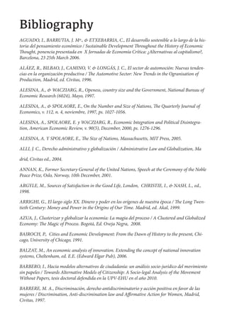!"#$"%&'()*+
AGUADO, I., BARRUTIA, J. Mª., & ETXEBARRIA, C., El desarrollo sostenible a lo largo de la his-
toria del pensamiento económico / Sustainable Development roughout the History of Economic
   ought, ponencia presentada en X Jornadas de Economía Crítica: ¿Alternativas al capitalismo?,
Barcelona, 23 25th March 2006.

ALÁEZ, R., BILBAO, J., CAMINO, V. & LONGÁS, J. C., El sector de automoción: Nuevas tenden-
cias en la organización productiva / e Automotive Sector: New Trends in the Ogranisation of
Production, Madrid, ed. Civitas, 1996.

ALESINA, A., & WACZIARG, R., Openess, country size and the Government, National Bureau of
Economic Research (6024), Mayo, 1997.

ALESINA, A., & SPOLAORE, E., On the Number and Size of Nations,         e Quarterly Journal of
Economics, v. 112, n. 4, noviembre, 1997, ps. 1027-1056.

ALESINA, A., SPOLAORE, E. y WACZIARG, R., Economic Integration and Political Disintegra-
tion, American Economic Review, v. 90(5), December, 2000, ps. 1276-1296.

ALESINA, A. Y SPOLAORE, E.,        e Size of Nations, Massachusetts, MIT Press, 2005.

ALLI, J. C., Derecho administrativo y globalización / Administrative Law and Globalization, Ma

drid, Civitas ed., 2004.

ANNAN, K., Former Secretary General of the United Nations, Speech at the Ceremony of the Noble
Peace Prize, Oslo, Norway, 10th December, 2001.

ARGYLE, M., Sources of Satisfaction in the Good Life, London, CHRISTIE, I., & NASH, L., ed.,
1998.

ARRIGHI, G., El largo siglo XX. Dinero y poder en los orígenes de nuestra época / e Long Twen-
tieth Century: Money and Power in the Origins of Our Time. Madrid, ed. Akal, 1999.

AZUA, J., Clusterizar y globalizar la economía: La magia del proceso / A Clustered and Globalized
Economy: e Magic of Process. Bogotá, Ed. Oveja Negra, 2008.

BAIROCH, P., Cities and Economic Development: From the Dawn of History to the present, Chi-
cago, University of Chicago, 1991.

BALZAT, M., An economic analysis of innovation. Extending the concept of national innovation
systems, Cheltenham, ed. E.E. (Edward Elgar Pub), 2006.

BARBERO, I., Hacia modelos alternativos de ciudadanía: un análisis socio-jurídico del movimiento
sin papeles / Towards Alternative Models of Citizenship: A Socio-legal Analysis of the Movement
Without Papers, tesis doctoral defendida en la UPV-EHU en el año 2010.

BARRERE, M. A., Discriminación, derecho antidiscriminatorio y acción positiva en favor de las
mujeres / Discrimination, Anti-discrimination law and A rmative Action for Women, Madrid,
Civitas, 1997.
 