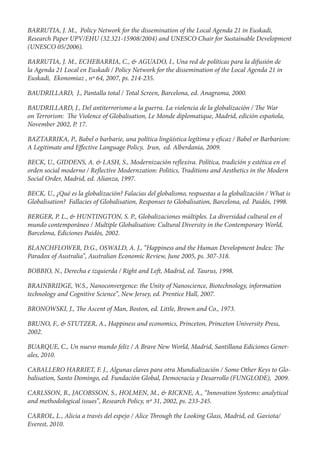 BARRUTIA, J. M., Policy Network for the dissemination of the Local Agenda 21 in Euskadi,
Research Paper UPV/EHU (32.321-15908/2004) and UNESCO Chair for Sustainable Development
(UNESCO 05/2006).

BARRUTIA, J. M., ECHEBARRIA, C., & AGUADO, I., Una red de políticas para la difusión de
la Agenda 21 Local en Euskadi / Policy Network for the dissemination of the Local Agenda 21 in
Euskadi, Ekonomiaz , nº 64, 2007, ps. 214-235.

BAUDRILLARD, J., Pantalla total / Total Screen, Barcelona, ed. Anagrama, 2000.

BAUDRILLARD, J., Del antiterrorismo a la guerra. La violencia de la globalización / e War
on Terrorism: e Violence of Globalisation, Le Monde diplomatique, Madrid, edición española,
November 2002, P. 17.

BAZTARRIKA, P., Babel o barbarie, una política lingüística legítima y e caz / Babel or Barbarism:
A Legitimate and E ective Language Policy, Irun, ed. Alberdania, 2009.

BECK, U., GIDDENS, A. & LASH, S., Modernización re exiva. Política, tradición y estética en el
orden social moderno / Re ective Modernzation: Politics, Traditions and Aesthetics in the Modern
Social Order, Madrid, ed. Alianza, 1997.

BECK, U., ¿Qué es la globalización? Falacias del globalismo, respuestas a la globalización / What is
Globalisation? Fallacies of Globalisation, Responses to Globalisation, Barcelona, ed. Paidós, 1998.

BERGER, P. L., & HUNTINGTON, S. P., Globalizaciones múltiples. La diversidad cultural en el
mundo contemporáneo / Multiple Globalisation: Cultural Diversity in the Contemporary World,
Barcelona, Ediciones Paidós, 2002.

BLANCHFLOWER, D.G., OSWALD, A. J., “Happiness and the Human Development Index:                   e
Paradox of Australia”, Australian Economic Review, June 2005, ps. 307-318.

BOBBIO, N., Derecha e izquierda / Right and Le , Madrid, ed. Taurus, 1998.

BRAINBRIDGE, W.S., Nanoconvergence: the Unity of Nanoscience, Biotechnology, information
technology and Cognitive Science”, New Jersey, ed. Prentice Hall, 2007.

BRONOWSKI, J.,       e Ascent of Man, Boston, ed. Little, Brown and Co., 1973.

BRUNO, F., & STUTZER, A., Happiness and economics, Princeton, Princeton University Press,
2002.

BUARQUE, C., Un nuevo mundo feliz / A Brave New World, Madrid, Santillana Ediciones Gener-
ales, 2010.

CABALLERO HARRIET, F. J., Algunas claves para otra Mundialización / Some Other Keys to Glo-
balisation, Santo Domingo, ed. Fundación Global, Democracia y Desarrollo (FUNGLODE), 2009.

CARLSSON, B., JACOBSSON, S., HOLMEN, M., & RICKNE, A., “Innovation Systems: analytical
and methodological issues”, Research Policy, nº 31, 2002, ps. 233-245.

CARROL, L., Alicia a través del espejo / Alice   rough the Looking Glass, Madrid, ed. Gaviota/
Everest, 2010.
 