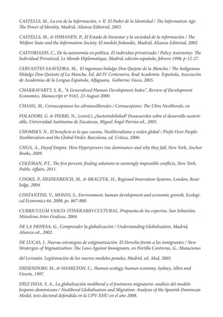 CASTELLS, M., La era de la Información, v. II El Poder de la Identidad /   e Information Age:
  e Power of Identity, Madrid, Alianza Editorial, 2003.

CASTELLS, M., & HIMANEN, P., El Estado de bienestar y la sociedad de la información / e
Welfare State and the Information Society. El modelo nlandés, Madrid, Alianza Editorial, 2002.

CASTORIADIS, C., De la autonomía en política. El individuo privatizado / Policy Autonomy: e
Individual Privatized, Le Monde Diplomatique, Madrid, edición española, febrero 1998, p-12-27.

CERVANTES SAAVEDRA, M., El ingenioso hidalgo Don Quijote de la Mancha / e Indigenous
Hidalgo Don Quixote of La Mancha. Ed. del IV Centenario, Real Academia Española, Asociación
de Academias de la Lengua Española, Alfaguara, Gobierno Vasco, 2005.

CHAKRAVARTY, S. R., “A Generalized Human Development Index”, Review of Development
Economics, Manuscript nº 9165, 23 August 2000.

CHANG, M., Cornucopianos los ultraneoliberales / Cornucopians:      e Ultra Neoliberals, en

FOLADORI, G. & PIERRI, N., (coord.), ¿Sustentabilidad? Desacuerdos sobre el desarrollo sustent-
able, Universidad Autónoma de Zacatecas, Miguel Ángel Porrúa ed., 2005.

CHOMSKY, N., El bene cio es lo que cuenta. Neoliberalismo y orden global / Pro t Over People:
Neoliberalism and the Global Order, Barcelona, ed. Crítica, 2000.

CHUA, A., Dayof Empire. How Hyperpowers rise dominance-and wby they fall, New York, Anchor
Books, 2009.

COLEMAN, P.T., e ve percent: nding solutions to seemingly impossible con icts, New York,
Public A airs, 2011.

COOKE, P., HEIDENREICH, M., & BRACZYK, H., Regional Innovation Systems, London, Rout-
ledge, 2004.

COSTANTINI, V., MONNI, S., Environment, human development and economic growth, Ecologi-
cal Economics 64, 2008, ps. 867-880.

CURRICULUM VASCO: ITINERARIO CULTURAL, Propuesta de los expertos, San Sebastián,
Mitxelena Artes Gra cas, 2004.

DE LA DEHESA, G., Comprender la globalización / Understanding Globalisation, Madrid,
Alianza ed., 2002.

DE LUCAS, J., Nuevas estrategias de estigmatización. El Derecho frente a los inmigrantes / New
Stratergies of Stigmatization: e Laws Against Immigrants, en Portilla Contreras, G., Mutaciones

del Leviatán. Legitimación de los nuevos modelos penales, Madrid, ed. Akal, 2005.

DIESENDORF, M., & HAMILTON, C., Human ecology, human economy, Sydney, Allen and
Unwin, 1997.

DIEZ INOA, S. A., La globalización neoliberal y el fenómeno migratorio: análisis del modelo
hispano-dominicano / Neoliberal Globalisation and Migration: Analysis of the Spanish-Domincan
Model, tesis doctoral defendida en la UPV-EHU en el año 2008.
 