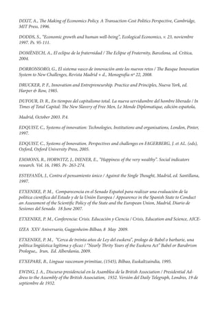 DIXIT, A., e Making of Economics Policy. A Transaction-Cost Politics Perspective, Cambridge,
MIT Press, 1996.

DODDS, S., “Economic growth and human well-being”, Ecological Economics, v. 23, noviembre
1997. Ps. 95-111.

DOMÈNECH, A., El eclipse de la fraternidad /      e Eclipse of Fraternity, Barcelona, ed. Crítica,
2004.

DORRONSORO, G., El sistema vasco de innovación ante los nuevos retos /         e Basque Innovation
System to New Challenges, Revista Madrid + d., Monografía nº 22, 2008.

DRUCKER, P. F., Innovation and Entrepreneurship. Practice and Principles, Nueva York, ed.
Harper & Row, 1985.

DUFOUR, D. R., En tiempos del capitalismo total. La nueva servidumbre del hombre liberado / In
Times of Total Capital: e New Slavery of Free Men, Le Monde Diplomatique, edición española,

Madrid, October 2003. P.4.

EDQUIST, C., Systems of innovation: Technologies, Institutions and organisations, London, Pinter,
1997.

EDQUIST, C., Systems of Innovation. Perspectives and challenges en FAGERBERG, J. et AL. (eds),
Oxford, Oxford University Press, 2005.

EMMONS, R., HORWITZ, J., DIENER, E., “Happiness of the very wealthy”. Social indicators
research. Vol. 16, 1985. Ps- 263-274.

ESTEFANÍA, J., Contra el pensamiento único / Against the Single      ought, Madrid, ed. Santillana,
1997.

ETXENIKE, P. M., Comparecencia en el Senado Español para realizar una evaluación de la
política cientí ca del Estado y de la Unión Europea / Appearence in the Spanish State to Conduct
an Assessment of the Scienti c Policy of the State and the European Union, Madrid, Diario de
Sesiones del Senado. 18 June 2007.

ETXENIKE, P. M., Conferencia: Crisis. Educación y Ciencia / Crisis, Education and Science, AICE-

IZEA XXV Aniversario, Guggenheim-Bilbao, 8 May 2009.

ETXENIKE, P. M., “Cerca de treinta años de Ley del euskera”, prologo de Babel o barbarie, una
política lingüística legítima y e caz / “Nearly rity Years of the Euskera Act” Babel or Barabrism
Prologue,, Irun, Ed. Alberdania, 2009.

ETXEPARE, B., Linguae vasconum primitiae, (1545), Bilbao, Euskaltzaindia, 1995.

EWING, J. A., Discurso presidencial en la Asamblea de la British Association / Presidential Ad-
dress to the Assembly of the British Association, 1932. Versión del Daily Telegraph, Londres, 19 de
septiembre de 1932.
 