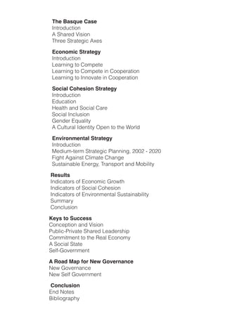 The Basque Case
!         !!!!!!!!!"#$%&'()$*&#
!         !!!!!!!!!+!,-.%/'!0*1*&#
!         !!!!!!!!!2-%//!,$%.$/3*)!+4/1

                   Economic Strategy
!         !!!!!!!!!"#$%&'()$*&#
!         !!!!!!!!!5/.%#*#3!$&!6&78/$/
!         !!!!!!!!!5/.%#*#3!$&!6&78/$/!*#!6&&8/%.$*&#
!         !!!!!!!!!5/.%#*#3!$&!"##&9.$/!*#!6&&8/%.$*&#

                   Social Cohesion Strategy
!         !!!!!!!!!"#$%&'()$*&#
!         !!!!!!!!!:'().$*&#
!         !!!!!!!!!;/.<$-!.#'!,&)*.<!6.%/
!         !!!!!!!!!,&)*.<!"#)<(1*&#!
!         !!!!!!!!!=/#'/%!:>(.<*$?
!         !!!!!!!!!+!6(<$(%.<!"'/#$*$?!@8/#!$&!$-/!A&%<'

                   Environmental Strategy
!         !!!!!!!!!"#$%&'()$*&#
!         !!!!!!!!!B/'*(7C$/%7!,$%.$/3*)!D<.##*#3E!FGGF!C!FGFG
!         !!!!!!!!!H*3-$!+3.*#1$!6<*7.$/!6-.#3/
!         !!!!!!!!!,(1$.*#.I</!:#/%3?E!2%.#18&%$!.#'!B&I*<*$?

                  Results
!         !!!!!!!!"#'*).$&%1!&J!:)&#&7*)!=%&K$-
!         !!!!!!!!"#'*).$&%1!&J!,&)*.<!6&-/1*&#
!         !!!!!!!!"#'*).$&%1!&J!:#9*%/#$.<!,(1$.*#.I*<*$?
!         !!!!!!!!,(77.%?
!         !!!!!!!!6&#)<(1*&#

                 Keys to Success
!         !!!!!!!6&#)/8$*&#!.#'!0*1*&#
!         !!!!!!!D(I<*)CD%*9.$/!,-.%/'!5/.'/%1-*8
!         !!!!!!!6&77*$7/#$!$&!$-/!L/.<!:)&#&7?
!         !!!!!!!+!,&)*.<!,$.$/
!         !!!!!!!,/<JC=&9/%#7/#$

                 A Road Map for New Governance
!         !!!!!!!M/K!=&9/%#.#)/
!         !!!!!!!M/K!,/<J!=&9/%#7/#$

!!!!!!!!!!!!!!!!!!!!!Conclusion
!!!!!!!!!!!!!!!!!!!!:#'!M&$/1
!!!!!!!!!!!!!!!!!!!!N*I<*&3%.8-?
 