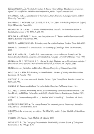 EZEIZABARRENA, X., “Scottish Devolution & Basque Historial titles: 2 legal scopes for cosover-
eignty?”, PSA conference on British and comparative politics, Oxford, January 2010.

FAGERBERG, J. et AL. (eds), Systems of Innovation. Perspectives and challenges, Oxford, Oxford
University Press, 2005.

FAGERBERG, J., MOWERY, D. C., y NELSON, R. R.,          e Oxford Handbook of Innovation, Oxford,
Oxford University Press, 2005.

FERNANDEZ DE LUCIO, I., El sistema de innovación en Euskadi /          e Innovation System in
Euskadi, Ekonomiaz nº 56, 2004. Ps. 296-305.

FIORITO, A. & MURGA, G., Keynes y sus interpretaciones II / Keynes and his Interpretations II,
Madrid, Ediciones cooperativas, 2006.

FORAY, D., and FREEMAN, Ch., Technology and the wealth of nations, London, Pinter Pub, 1993.

FORAY, D., L’économie de la connaissance /     e Economy of Knowledge, Paris, La Découverte,
2009.

FOX, R. W., & LEARS, J., El poder de la cultura: ensayos críticos de historia de América / e
Power of Culture: Critical Essays in American History, Chicago, University of Chicago Press, 1993.

FRIEDMAN, M. & FRIEDMAN, R. D., Libertad de elegir. Hacia un nuevo liberalismo económico /
Freedom to Choose: Toward a New Economic Liberalism, Barcelona, ed. Grijalbo, 1980.

FRIEDMAN, M., Capitalism and Freedom, Chicago, University of Chicago Press, 1982.

FUKUYAMA, F., El n de la historia y el último hombre /      e End of History and the Last Man,
Barcelona, ed. Planeta, 1992.

GALEANO, E., Las venas abiertas de América Latina / Open Veins of Latin America, Madrid, ed.
Siglo XXI, 2005.

GANDHI, M., Democracy Real and Deceptive, India, Navajivan Publishing House, 1961.

GELLNER, E., Cultura, Identidad y Política. El nacionalismo y los nuevos cambios sociales, / Cul-
ture, Identity and Politics: Nationalism and the New Social Changes Barcelona, ed. Gedisa, 1989.

GEORGE, S., Otro mundo es posible si… / Another World is Possible if…, Barcelona, ed. Icaria,
2004.

GEORGESCU-ROEGEN, N., e entropy law and the economic process, Cambridge, Massachu-
setts, Harvard University Press, 1971.

GIDDENS, A., La tercera vía y sus críticos /   e   ird Way and its Critics, Madrid, ed. Santillana,
2001.

GOETHE, J.W., Fausto / Faust, Madrid, ed. Cátedra, 2005.

GOODLAND, R., “ e Concept of Environmental Sustainability, Annual Review of Ecology and
Systematics, v. 26, 1995, ps. 1-24.
 