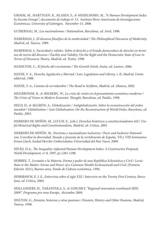 GRIMM, M., HARTTGEN, K., KLASEN, S., & MISSELHORN, M., “A Human Development Index
by Income Groups”, documento de trabajo nº 15, Instituto Ibero-Americano de Investigaciones
Económicas, University of Göttingen, November 15, 2006.

GUIBERNAU, M., Los nacionalismos / Nationalism, Barcelona, ed. Ariel, 1996.

HABERMAS, J., El discurso losó co de la modernidad /        e Philosophical Discourse of Modernity,
Madrid, ed. Taurus, 1989.

HABERMAS, J., Facticidad y validez. Sobre el derecho y el Estado democrático de derecho en térmi-
nos de teoría del discurso / Facility and Validity: On the Right and the Democratic State of Law in
Terms of Discourse eory, Madrid, ed. Trotta, 1998.

HAMILTON, C., El fetiche del crecimiento /     e Growth Fetish, Iruña, ed. Laetori, 2006.

HAYEK, F. A., Derecho, legislación y libertad / Law, Legislation and Liberty, v. II, Madrid, Unión
editorial, 1988.

HAYEK, F. A., Camino de servidumbre /       e Road to Serfdom, Madrid, ed. Alianza, 2002.

HEILBRONER, R., & MILBERG, W., La crisis de visión en el pensamiento económico moderno /
  e Crisis of Vision in Modern Economic ought, Barcelona, ed. Paidós, 1998.

HELD, D., & McGREW, A., Globalización / Antiglobalización. Sobre la reconstrucción del orden
mundial / Globalisation / Anti-Globalisation: On the Reconstruction of World Order, Barcelona, ed.
Paidós, 2003.

HERRERO DE MIÑÓN, M., LLUCH, E., (eds.), Derechos históricos y constitucionalismo útil / Use-
ful Historical Rights and Constitutionalism, Madrid, ed. Crítica, 2001.

HERRERO DE MIÑÓN, M., Pactismo y nacionalismo inclusivos / Pacts and Inclusive National-
ism, Conciliar la diversidad. Pasado y presente de la vertebración de España, VII y VIII Seminarios
Ernest Lluch, Euskal Herriko Unibertsitatea-Universidad del País Vasco, 2009.

HICKS, D.A., e Inequality-Adjusted Human Development Index: A Constructive Proposal,
World Development, nº 8, 1997, ps.1283-1298.

HOBBES, T., Leviatán o la Materia, Forma y poder de una República Eclesiástica y Civil / Levia-
than or the Matter: Forme and Power of a Common Wealth Ecclesiasticall and Civil, (Primera
Edición 1651), Buenos aires, Fondo de Cultura económica, 1994.

HOBSBAWM, E. J. E., Entrevista sobre el siglo XXI / Interview on the Twenty First Century, Barce-
lona, ed. Crítica, 2004.

HOLLANDERS, H., TARANTOLA, S., & LOSCHKY, “Regional innovation scoreboard (RIS)
2009”, Programa pro inno Europe, diciembre 2009.

HOLTON, G., Einstein, historias y otras pasiones / Einstein, History and Other Passions, Madrid,
Taurus, 1998.
 