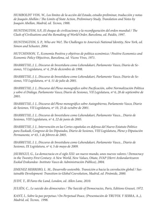 HUMBOLDT VON, W., Los límites de la acción del Estado, estudio preliminar, traducción y notas
de Joaquín Abellán / e Limits of State Action, Preliminary Study, Translation and Notes by
Joaquin Abellan, Madrid, ed. Tecnos, 1988.

HUNTINGTON, S.P., El choque de civilizaciones y la recon guración del orden mundial /           e
Clash of Civilisations and the Remaking of World Order, Barcelona, ed. Paidós, 1997.

HUNTINGTON, S. P., Who are We?,            e Challenges to America’s National Identity, New York, ed.
Simon and Schuster, 2004.

HUTCHINSON, T., Economía Positiva y objetivos de política económica / Positive Economics and
Economic Policy Objectives, Barcelona, ed. Vicens Vives, 1971.

IBARRETXE, J. J., Discurso de Investidura como Lehendakari, Parlamento Vasco, Diario de Se-
siones, VI Legislatura, nº 4, 29 de diciembre de 1998.

IBARRETXE, J. J., Discurso de Investidura como Lehendakari, Parlamento Vasco, Diario de Se-
siones, VII Legislatura, nº 4, 11 de julio de 2001.

IBARRETXE, J. J., Discurso del Pleno monográ co sobre Paci cación, sobre Normalización Política
y sobre el Diálogo, Parlamento Vasco, Diario de Sesiones, VII Legislatura, nº 6, 28 de septiembre de
2001.

IBARRETXE, J. J., Discurso del Pleno monográ co sobre Autogobierno, Parlamento Vasco, Diario
de Sesiones, VII Legislatura, nº 10, 25 de octubre de 2001.

IBARRETXE, J. J., Discurso de Investidura como Lehendakari, Parlamento Vasco, , Diario de
Sesiones, VIII Legislatura, nº 4, 22 de junio de 2005.

IBARRETXE, J. J., Intervención en las Cortes españolas en defensa del Nuevo Estatuto Politico
para Euskadi, Congreso de los Diputados, Diario de Sesiones, VIII Legislatura, Pleno y Diputación
Permanente, nº 65, 1 de febrero de 2005.

IBARRETXE, J. J., Discurso de Investidura como Lehendakari, Parlamento Vasco, , Diario de
Sesiones, IX Legislatura, nº 4, 5 de mayo de 2009.

JÁUREGUI, G., La democracia en el siglo XXI: un nuevo mundo, unos nuevos valores / Democracy
in the Twentry First Century: A New World, New Values, Oñate, IVAP (Herri Arduralaritzaren
Euskal Erakundea- Instituto Vasco de Administración Pública), 2004.

JIMENEZ HERRERO, L. M., Desarrollo sostenible. Transición a hacia la coevolución global / Sus-
tainable Development: Transition to Global Coevolution, Madrid, ed. Pirámide, 2000.

JUDT, T., Ill Fares the Land, London, ed. Allen Lane, 2010.

JULIÉN, C., Le suicide des démocraties /      e Suicide of Democracies, Paris, Editions Grasset, 1972.

KANT, I., Sobre la paz perpetua / On Perpetual Peace, (Presentación de TRUYOL Y SERRA, A.,),
Madrid, ed, Tecnos, 1998.
 