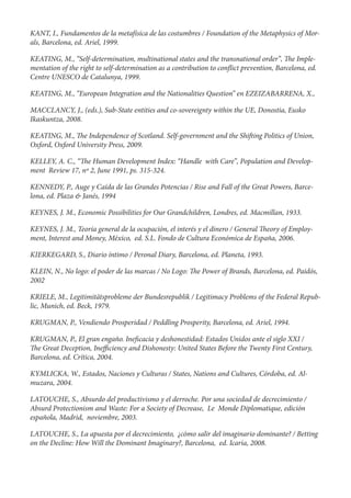KANT, I., Fundamentos de la metafísica de las costumbres / Foundation of the Metaphysics of Mor-
als, Barcelona, ed. Ariel, 1999.

KEATING, M., “Self-determination, multinational states and the transnational order”, e Imple-
mentation of the right to self-determination as a contribution to con ict prevention, Barcelona, ed.
Centre UNESCO de Catalunya, 1999.

KEATING, M., “European Integration and the Nationalities Question” en EZEIZABARRENA, X.,

MACCLANCY, J., (eds.), Sub-State entities and co-sovereignty within the UE, Donostia, Eusko
Ikaskuntza, 2008.

KEATING, M., e Independence of Scotland. Self-government and the Shi ing Politics of Union,
Oxford, Oxford University Press, 2009.

KELLEY, A. C., “ e Human Development Index: “Handle with Care”, Population and Develop-
ment Review 17, nº 2, June 1991, ps. 315-324.

KENNEDY, P., Auge y Caída de las Grandes Potencias / Rise and Fall of the Great Powers, Barce-
lona, ed. Plaza & Janés, 1994

KEYNES, J. M., Economic Possibilities for Our Grandchildren, Londres, ed. Macmillan, 1933.

KEYNES, J. M., Teoría general de la ocupación, el interés y el dinero / General eory of Employ-
ment, Interest and Money, México, ed. S.L. Fondo de Cultura Económica de España, 2006.

KIERKEGARD, S., Diario íntimo / Peronal Diary, Barcelona, ed. Planeta, 1993.

KLEIN, N., No logo: el poder de las marcas / No Logo:     e Power of Brands, Barcelona, ed. Paidós,
2002

KRIELE, M., Legitimitätsprobleme der Bundesrepublik / Legitimacy Problems of the Federal Repub-
lic, Munich, ed. Beck, 1979.

KRUGMAN, P., Vendiendo Prosperidad / Peddling Prosperity, Barcelona, ed. Ariel, 1994.

KRUGMAN, P., El gran engaño. Ine cacia y deshonestidad: Estados Unidos ante el siglo XXI /
  e Great Deception, Ine ciency and Dishonesty: United States Before the Twenty First Century,
Barcelona, ed. Crítica, 2004.

KYMLICKA, W., Estados, Naciones y Culturas / States, Nations and Cultures, Córdoba, ed. Al-
muzara, 2004.

LATOUCHE, S., Absurdo del productivismo y el derroche. Por una sociedad de decrecimiento /
Absurd Protectionism and Waste: For a Society of Decrease, Le Monde Diplomatique, edición
española, Madrid, noviembre, 2003.

LATOUCHE, S., La apuesta por el decrecimiento, ¿cómo salir del imaginario dominante? / Betting
on the Decline: How Will the Dominant Imaginary?, Barcelona, ed. Icaria, 2008.
 
