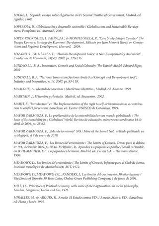 LOCKE, J., Segundo ensayo sobre el gobierno civil / Second Treaties of Government, Madrid, ed.
Aguilar, 1969.

LOPERENA, D., Globalización y desarrollo sostenible / Globalisation and Sustainable Develop-
ment, Pamplona, ed. Aranzadi, 2003.

LOPEZ-RODRIGUEZ, J., FAIÑA, J.A., & MONTES SOLLA, P., “Case Study Basque Country” e
Basque Country: Strategy for Economic Development, Editado por Jean Monnet Group on Compe-
tition and Regional Development, Harvard, 2009.

LOZANO, S., GUTIÉRREZ, E., “Human Development Index: A Non-Compensatory Assesment”,
Cuadernos de Economía, 28(50), 2009, ps. 223-235.

LUNDWALL, B. A., Innovation, Growth and Social Cohesión.            e Danish Model, Edward Elgar,
2002

LUNDVALL, B. A, “National Innovation Systems-Analytical Concept and Development tool”,
Industry and Innovation, n. 14, 2007, ps. 95-119.

MAALOUF, A., Identidades asesinas / Murderous Identities , Madrid, ed. Alianza, 1999.

MARITAIN, J., El hombre y el estado, Madrid, ed. Encuentro, 2002.

MARTÍ, F., “Introduction” en e Implementation of the right to self-determination as a contribu-
tion to con ict prevention, Barcelona, ed. Centre UNESCO de Catalunya, 1999.

MAYOR ZARAGOZA, F., La problemática de la sostenibilidad en un mundo globalizado / e
Issue of Sustainability in a Globalized World. Revista de educación, número extraordinario 14 de
abril de 2009, ps. 25-62.

MAYOR ZARAGOZA, F., ¿Más de lo mismo? NO / More of the Same? No!, articulo publicado en
su blogspot, el 8 de enero de 2010.

MAYOR ZARAGOZA, F., Los límites del crecimiento / e Limits of Growth, Temas para el debate,
nº 181, diciembre 2009, ps.10-16. McROBIE, R., Apéndice Lo pequeño es posible / Small is Possible,
en SCHUMACHER, E.F., Lo pequeño es hermoso, Madrid, ed. Tursen S.A. – Hermann Blume,
1990.

MEADOWS, D., Los límites del crecimiento / e Limits of Growth, Informe para el Club de Roma,
Instituto tecnológico de Massachussets-MIT, 1972.

MEADOWS, D., MEADOWS, D.L., RANDERS, J., Los límites del crecimiento: 30 años después /
 e Limits of Growth: 30 Years Later, Chelses Green Publishing Company, 1 de junio de 2004.

MILL, J.S., Principles of Political Economy, with some of their applications to social philosophy,
London, Longmans, Green and Co., 1923.

MIRALLES, M., & ARQUÉS, R., Amedo. El Estado contra ETA / Amedo: State v. ETA, Barcelona,
ed. Plaza y Janés, 1995.
 