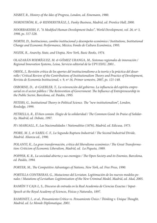 NISBET, R., History of the Idee of Progress, London, ed. Einemann, 1980.

NORDSTRÖM, K., & RIDDERSTRÁLE, J., Funky Business, Madrid, ed. Prentice Hall, 2000.

NOORBAKHSH, F., “A Modi ed Human Development Index”, World Development, vol. 26, nº 3,
1998, ps. 517-528.

NORTH, D., Instituciones, cambio institucional y desempeño económico / Institutions, Institutional
Change and Economic Performance, México, Fondo de Cultura Económica, 1993.

NOZIK, R., Anarchy, State, and Utopia, New York, Basic Books, 1974.

OLAZARÁN RODRÍGUEZ, M. & GÓMEZ URANGA, M., Sistemas regionales de innovación /
Regional Innovation Systems, Leioa, Servicio editorial de la UPV/EHU, 2001..

ORIOL, J., Revisión crítica de los aportes del institucionalismo a la teoría y la práctica del desar-
rollo / Critical Review of the Contributions of Institutionalism eory and Practice of Development,
Revista de Economía Institucional, v. 9, nº 16, Primer semestre, 2007, ps. 121-148.

OSBORNE, D., & GAEBLER, T., La reinvención del gobierno. La in uencia del espíritu empre-
sarial en el sector público / e Reinvention of Government: e In uence of Entrepreneurship in
the Public Sector, Barcelona, ed. Paidós, 1995.

PETERS, G., Institutional    eory in Political Science.   e “new institutionalism”, London,
Rouledge, 1999.

PETRELLA, R., El bien común. Elogio de la solidaridad /       e Common Good: In Praise of Solidar-
ity, Madrid, ed. Debate, 1997.

PI i MARGALL, F., Las Nacionalidades / Nationalities (1876), Madrid, ed. Edicusa, 1973.

PIORE, M. J., & SABEL C. F., La Segunda Ruptura Industrial /        e Second Industrial Divide,
Madrid. Alianza ed., 1990.

POLANYI, K., La gran transformación, crítica del liberalismo económico /       e Great Transforma-
tion: Criticism of Economic Liberalism, Madrid, ed. La Piqueta, 1989.

POPPER, K. R., La sociedad abierta y sus enemigos /       e Open Society and its Enemies, Barcelona,
ed. Paidós, 1994.

PORTER, M.,      e Competitive Advantages of Nations, New York, ed. Free Press, 1990.

PORTILLA CONTRERAS, G., Mutaciones del Leviatan. Legitimación de los nuevos modelos pe-
nales / Mutations of Leviathan: Legitimization of the New Criminal Model, Madrid, ed. Akal, 2005.

RAMÓN Y CAJA L, S., Discurso de entrada en la Real Academia de Ciencias Exactas / Input-
Speech at the Royal Academy of Sciences, Físicas y Naturales, 1897.

RAMONET, I., et al., Pensamiento Crítico vs. Pensamiento Único /       inking v. Unique    ought,
Madrid, ed. Le Monde Diplomatique, 2001.
 