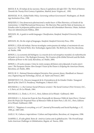REICH, R. B., El trabajo de las naciones. Hacia el capitalismo del siglo XXI / e Work of Nations:
Towards the Twenty First Century Capitalism, Madrid, Javier Vergara ed., 1993.

REINICKE, W. H., Global Public Policy. Governing without Government?, Washington, ed. Brook-
ings Institution Press, 1998.

REQUEJO, F., Una democracia plurinacional a medio hacer: el Plan Ibarretxe y el Estado de las
Autonomías / A Half Plurinational Democracy: e Ibarretxe Plan and the State of Autonomy, en
Estudios sobre la propuesta política para la convivencia del Lehendakari Ibarretxe, Oñate, Instituto
Vasco de Administración Pública, 2003.

RHULEN, M., A guide to worlds languages: Classi cation, Stanford, Stanford University Press,
1987.

RHULEN, M., On the origin of languages, Stanford, Stanford University Press, 1994.

RIFKIN, J., El n del trabajo. Nuevas tecnologías contra puestos de trabajo: el nacimiento de una
nueva era / e End of Work, New Technologies Against Jobs: e Birth of a New Era, Barcelona,
ed. Paidós, 1996.

RIFKIN, J., La economía del hidrógeno. La creación de la red energética mundial y la redistribución
del poder en la tierra / e Hydrogen Economy: e Creation of the Global Network and the Redis-
tribution of Power in the Land, Barcelona, ed. Paidós, 2004.

RIFKIN, J., El sueño europeo. Cómo la visión europea del futuro está eclipsando el sueño ameri-
cano / e European Dream: How Europe’s Vision of the Future is Eclipsing the American Dream,
Barcelona, ed. Paidós, 2004.

ROCO, M. C., National Nanotecnological Iniciative-Past, present, future, Handbook on Nanosci-
ence, Engineering and Technology, 2nd ed., ed. Taylor and Francis, 2007.

ROOSEVELT, F. D., Discurso inaugural de la 32 presidencia de los Estados Unidos / Inaugural
Speech of the 32nd U.S. Presidency, Washington, 4 March 1933.

ROUSSEAU, J. J., Du Contract Social (Primera versión) /        e Social Contract (First Version), O.C.,
v. 3, Paris, ed. De La Pléiade, 1964.

ROUSSEAU, J. J., Émile, L, IV, O. C., Paris, Editions de la Pléiade / Gallimard, 1969.

ROUSSEAU, J. J., Extrait du Projet de Paix Perpetuélle de Monsieur l’Abbé de Saint Pierre / Extract
from the Project for Perpetual Peace of Monsieur l’Abbe de Saint Piere, L.III, O.C., Paris, Editions
de la Pléiade /Gallimard, 1969.

RYFF, C., “Happiness Is everything, or is it?”, Journal of Personality and Social Psychology, v. 57,
1989, ps. 1069-1081.

SAID, E. W., Cultura e imperialismo / Culture and Imperialism, Barcelona, ed. Anagrama, 1996.

SAMPER, E., El salto global. Retos de América Latina ante la globalización /       e Overall Jump:
Latin American Challenges to Globalization, Bogotá, ed. Taurus, 2004.
 
