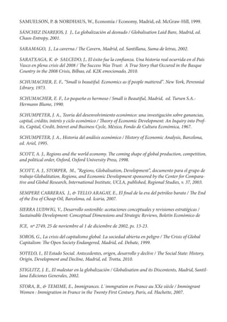 SAMUELSON, P. & NORDHAUS, W., Economía / Economy, Madrid, ed. McGraw-Hill, 1999.

SÁNCHEZ INAREJOS, J. J., La globalización al desnudo / Globalisation Laid Bare, Madrid, ed.
Chaos-Entropy, 2001.

SARAMAGO, J., La caverna /        e Cavern, Madrid, ed. Santillana, Suma de letras, 2002.

SARATXAGA, K. & SALCEDO, J., El éxito fue la con anza. Una historia real ocurrida en el País
Vasco en plena crisis del 2008 / e Success Was Trust: A True Story that Occured in the Basque
Country in the 2008 Crisis, Bilbao, ed. K2K emocionado, 2010.

SCHUMACHER, E. F., “Small is beautiful: Economics as if people mattered”. New York, Perennial
Library, 1973.

SCHUMACHER, E. F., Lo pequeño es hermoso / Small is Beautiful, Madrid, ed. Tursen S.A.-
Hermann Blume, 1990.

SCHUMPETER, J. A., Teoría del desenvolvimiento económico: una investigación sobre ganancias,
capital, crédito, interés y ciclo económico / eory of Economic Development: An Inquiry into Prof-
its, Capital, Credit, Interet and Business Cycle, México, Fondo de Cultura Económica, 1967.

SCHUMPETER, J. A., Historia del análisis económico / History of Economic Analysis, Barcelona,
ed. Ariel, 1995.

SCOTT, A. J., Regions and the world economy. e coming shape of global production, competition,
and political order, Oxford, Oxford University Press, 1998.

SCOTT, A. J., STORPER, M., “Regions, Globalisation, Development“, documento para el grupo de
trabajo Globalitation, Regions, and Economic Development sponsored by the Center for Compara-
tive and Global Research, International Institute, UCLA, published, Regional Studies, v. 37, 2003.

SEMPERE CARRERAS, J., & TELLO ARAGAY, E., El nal de la era del petróleo barato /                  e End
of the Era of Cheap Oil, Barcelona, ed. Icaria, 2007.

SIERRA LUDWIG, V., Desarrollo sostenible: acotaciones conceptuales y revisiones estratégicas /
Sustainable Development: Conceptual Dimensions and Strategic Reviews, Boletín Económico de

ICE, nª 2749, 25 de noviembre al 1 de diciembre de 2002, ps. 13-23.

SOROS, G., La crisis del capitalismo global. La sociedad abierta en peligro /      e Crisis of Global
Capitalism: e Open Society Endangered, Madrid, ed. Debate, 1999.

SOTELO, I., El Estado Social. Antecedentes, origen, desarrollo y declive /      e Social State: History,
Origin, Development and Decline, Madrid, ed. Trotta, 2010.

STIGLITZ, J. E., El malestar en la globalización / Globalisation and its Discontents, Madrid, Santil-
lana Ediciones Generales, 2002.

STORA, B., & TEMIME, E., Immigrances. L`immgration en France au XXe siècle / Immingrant
Women : Immigration in France in the Twenty First Century, Paris, ed. Hachette, 2007.
 