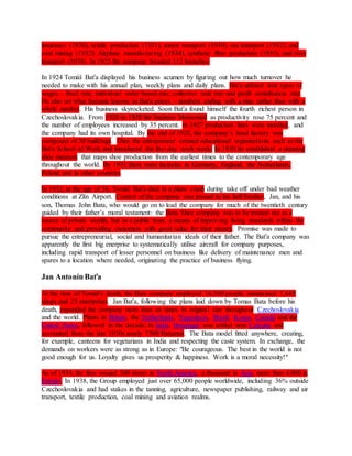 insurance (1930), textile production (1931), motor transport (1930), sea transport (1932), and 
coal mining (1932). Airplane manufacturing (1934), synthetic fibre production (1935), and river 
transport (1938). In 1923 the company boasted 112 branches. 
In 1924 Tomáš Baťa displayed his business acumen by figuring out how much turnover he 
needed to make with his annual plan, weekly plans and daily plans. Baťa utilized four types of 
wages – fixed rate, individual order based rate, collective task rate and profit contribution rate. 
He also set what became known as Baťa prices – numbers ending with a nine rather than with a 
whole number. His business skyrocketed. Soon Baťa found himself the fourth richest person in 
Czechoslovakia. From 1926 to 1928 the business blossomed as productivity rose 75 percent and 
the number of employees increased by 35 percent. In 1927 production lines were installed, and 
the company had its own hospital. By the end of 1928, the company’s head factory was 
composed of 30 buildings. Then the entrepreneur created educational organizations such as the 
Baťa School of Work and introduced the five-day work week. In 1930 he established a stunning 
shoe museum that maps shoe production from the earliest times to the contemporary age 
throughout the world. By 1931 there were factories in Germany, England, the Netherlands, 
Poland and in other countries. 
In 1932, at the age of 56, Tomáš Baťa died in a plane crash during take off under bad weather 
conditions at Zlín Airport. Control of the company was passed to his half-brother, Jan, and his 
son, Thomas John Bata, who would go on to lead the company for much of the twentieth century 
guided by their father’s moral testament: the Bata Shoe company was to be treated not as a 
source of private wealth, but as a public trust, a means of improving living standards within the 
community and providing customers with good value for their money. Promise was made to 
pursue the entrepreneurial, social and humanitarian ideals of their father. The Baťa company was 
apparently the first big enerprise to systematically utilise aircraft for company purposes, 
including rapid transport of lesser personnel on business like delivery of maintenance men and 
spares to a location where needed, originating the practice of business flying. 
Jan Antonín Baťa 
At the time of Tomáš's death, the Bata company employed 16,560 people, maintained 1,645 
shops and 25 enterprises. Jan Baťa, following the plans laid down by Tomas Bata before his 
death, expanded the company more than six times its original size throughout Czechoslovakia 
and the world. Plants in Britain, the Netherlands, Yugoslavia, Brazil, Kenya, Canada and the 
United States, followed in the decade. In India, Batanagar was settled near Calcutta and 
accounted from the late 1930s nearly 7500 Batamen. The Bata model fitted anywhere, creating, 
for example, canteens for vegetarians in India and respecting the caste system. In exchange, the 
demands on workers were as strong as in Europe: "Be courageous. The best in the world is not 
good enough for us. Loyalty gives us prosperity & happiness. Work is a moral necessity!" 
As of 1934, the firm owned 300 stores in North America, a thousand in Asia, more than 4,000 in 
Europe. In 1938, the Group employed just over 65,000 people worldwide, including 36% outside 
Czechoslovakia and had stakes in the tanning, agriculture, newspaper publishing, railway and air 
transport, textile production, coal mining and aviation realms. 
 