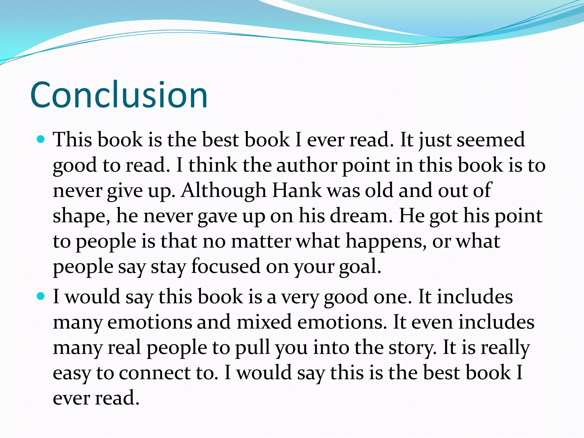 Conclusion This book is the best book I ever read. It just seemed good to read. I think the author point in this book is to never give up. Although Hank was old and out of shape, he never gave up on his dream. He got his point to people is that no matter what happens, or what people say stay focused on your goal.I would say this book is a very good one. It includes many emotions and mixed emotions. It even includes many real people to pull you into the story. It is really easy to connect to. I would say this is the best book I ever read.
