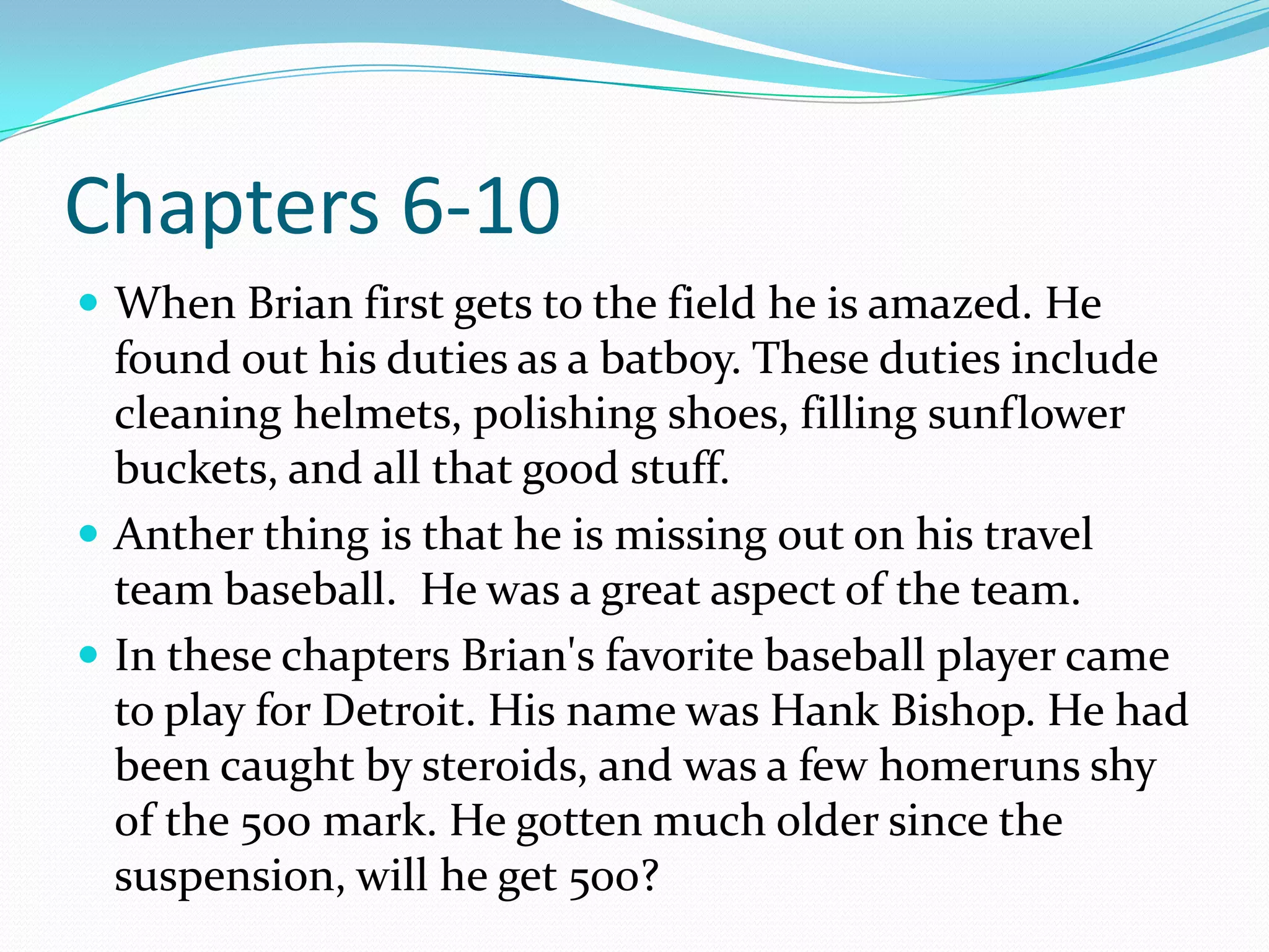 Chapters 6-10When Brian first gets to the field he is amazed. He found out his duties as a batboy. These duties include cleaning helmets, polishing shoes, filling sunflower buckets, and all that good stuff. Anther thing is that he is missing out on his travel team baseball.  He was a great aspect of the team.In these chapters Brian's favorite baseball player came to play for Detroit. His name was Hank Bishop. He had been caught by steroids, and was a few homeruns shy of the 500 mark. He gotten much older since the suspension, will he get 500?