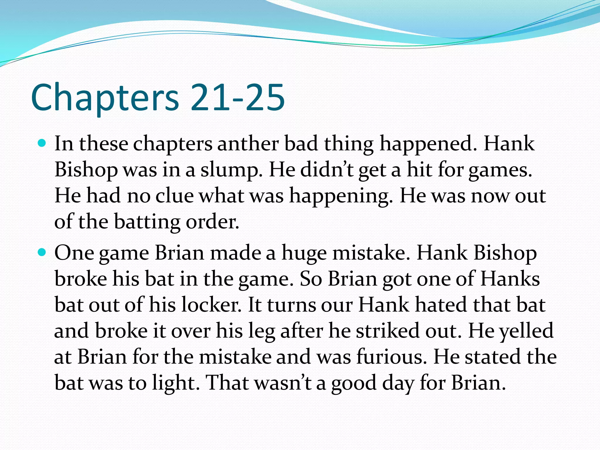 Chapters 21-25In these chapters anther bad thing happened. Hank Bishop was in a slump. He didn’t get a hit for games. He had no clue what was happening. He was now out of the batting order. One game Brian made a huge mistake. Hank Bishop broke his bat in the game. So Brian got one of Hanks bat out of his locker. It turns our Hank hated that bat and broke it over his leg after he striked out. He yelled at Brian for the mistake and was furious. He stated the bat was to light. That wasn’t a good day for Brian.