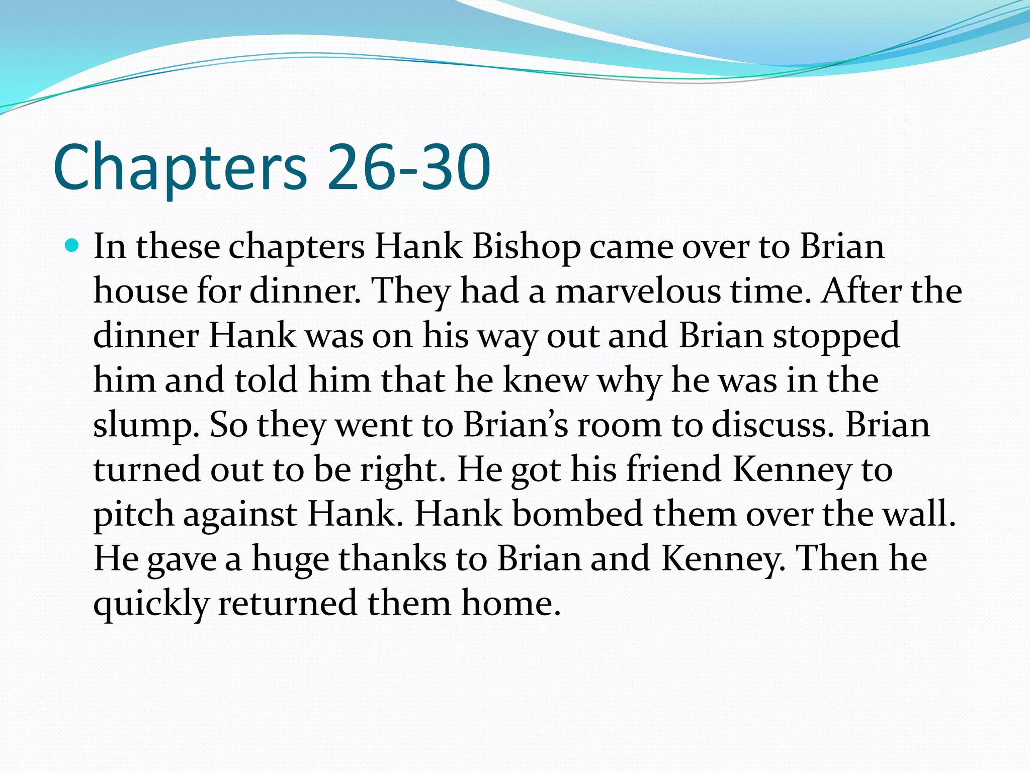 Chapters 26-30In these chapters Hank Bishop came over to Brian house for dinner. They had a marvelous time. After the dinner Hank was on his way out and Brian stopped him and told him that he knew why he was in the slump. So they went to Brian’s room to discuss. Brian turned out to be right. He got his friend Kenney to pitch against Hank. Hank bombed them over the wall. He gave a huge thanks to Brian and Kenney. Then he quickly returned them home.