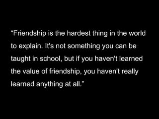 “Friendship is the hardest thing in the world to explain. It's not something you can be taught in school, but if you haven't learned the value of friendship, you haven't really learned anything at all.”