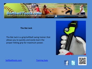 The Bat Jack


The Bat Jack is a grip/softball swing trainer that
allows you to quickly and easily learn the
proper hitting grip for maximum power.




Softballtools.com                Training bats
 