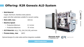 06/10/2023
Offering: R2R Genesis ALD System
• Web Material:
Copper, Aluminum, Stainless steel, polymer,
paper and other substrates suitable for vacuum coating
• Web width, max.: 420 mm
• Machine Speed:
• Production Minimum 0.1 m/min
• Production Maximum 10 m/min
• ALD Materials: Al2O3, TiO2, ZnO, ZnS, SiO2 and more
• Process temp., max: 250°C
Optional designs for wider webs and line integration available Genesis ALD
in collaboration with
R2R Production
 
