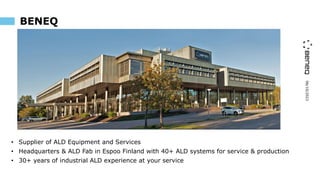 06/10/2023
BENEQ
• Supplier of ALD Equipment and Services
• Headquarters & ALD Fab in Espoo Finland with 40+ ALD systems for service & production
• 30+ years of industrial ALD experience at your service
 