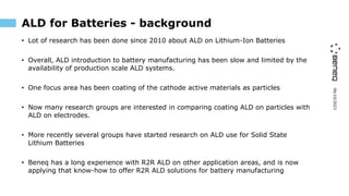 06/10/2023
ALD for Batteries - background
• Lot of research has been done since 2010 about ALD on Lithium-Ion Batteries
• Overall, ALD introduction to battery manufacturing has been slow and limited by the
availability of production scale ALD systems.
• One focus area has been coating of the cathode active materials as particles
• Now many research groups are interested in comparing coating ALD on particles with
ALD on electrodes.
• More recently several groups have started research on ALD use for Solid State
Lithium Batteries
• Beneq has a long experience with R2R ALD on other application areas, and is now
applying that know-how to offer R2R ALD solutions for battery manufacturing
 