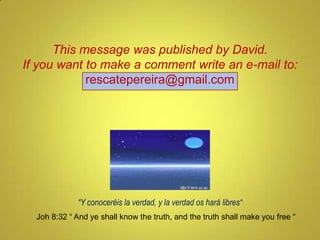 “ Y conoceréis la verdad, y la verdad os hará libres“ Joh 8:32 “ And ye shall know the truth, and the truth shall make you free “ This message was published by Henry Gallego www.rescatepereira.blogspot.com If you want to make a comment write an e-mail to: [email_address] 